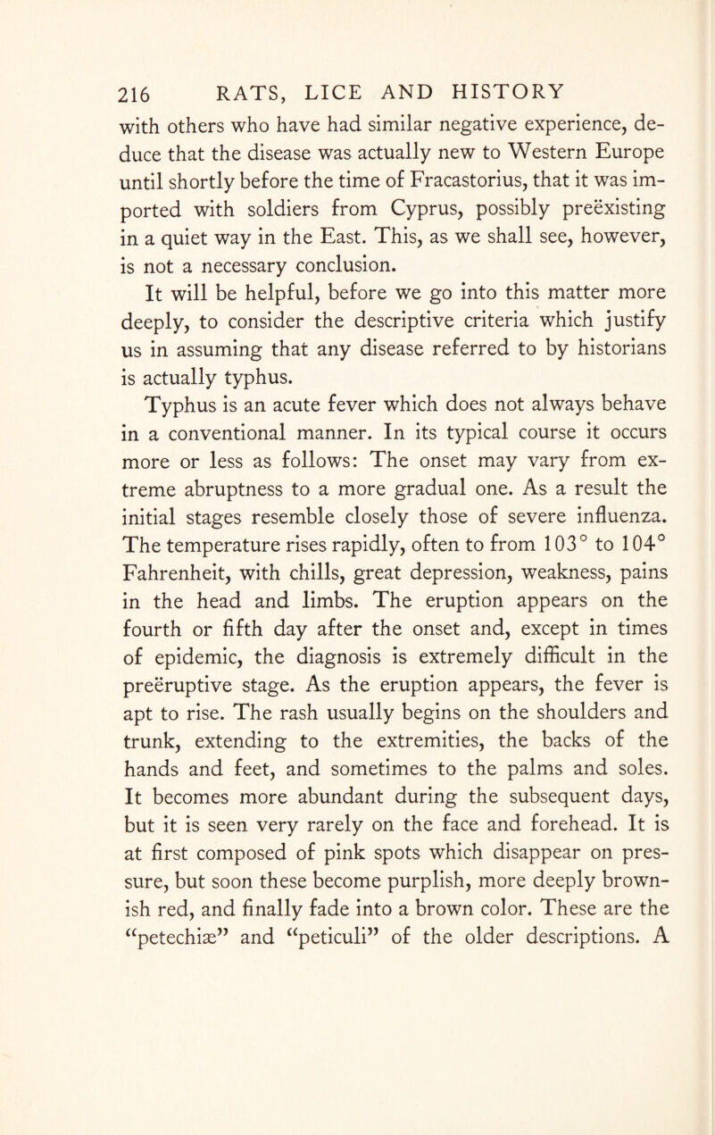 with others who have had similar negative experience, de¬ duce that the disease was actually new to Western Europe until shortly before the time of Fracastorius, that it was im¬ ported with soldiers from Cyprus, possibly preexisting in a quiet way in the East. This, as we shall see, however, is not a necessary conclusion. It will be helpful, before we go into this matter more deeply, to consider the descriptive criteria which justify us in assuming that any disease referred to by historians is actually typhus. Typhus is an acute fever which does not always behave in a conventional manner. In its typical course it occurs more or less as follows: The onset may vary from ex¬ treme abruptness to a more gradual one. As a result the initial stages resemble closely those of severe influenza. The temperature rises rapidly, often to from 103° to 104° Fahrenheit, with chills, great depression, weakness, pains in the head and limbs. The eruption appears on the fourth or fifth day after the onset and, except in times of epidemic, the diagnosis is extremely difficult in the preemptive stage. As the eruption appears, the fever is apt to rise. The rash usually begins on the shoulders and trunk, extending to the extremities, the backs of the hands and feet, and sometimes to the palms and soles. It becomes more abundant during the subsequent days, but it is seen very rarely on the face and forehead. It is at first composed of pink spots which disappear on pres¬ sure, but soon these become purplish, more deeply brown¬ ish red, and finally fade into a brown color. These are the “petechias” and “peticuli” of the older descriptions. A