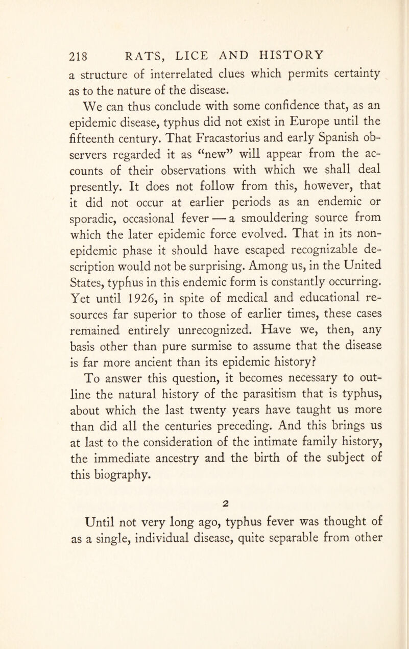 a structure of interrelated clues which permits certainty as to the nature of the disease. We can thus conclude with some confidence that, as an epidemic disease, typhus did not exist in Europe until the fifteenth century. That Fracastorius and early Spanish ob¬ servers regarded it as “new” will appear from the ac¬ counts of their observations with which we shall deal presently. It does not follow from this, however, that it did not occur at earlier periods as an endemic or sporadic, occasional fever — a smouldering source from which the later epidemic force evolved. That in its non¬ epidemic phase it should have escaped recognizable de¬ scription would not be surprising. Among us, in the United States, typhus in this endemic form is constantly occurring. Yet until 1926, in spite of medical and educational re¬ sources far superior to those of earlier times, these cases remained entirely unrecognized. Have we, then, any basis other than pure surmise to assume that the disease is far more ancient than its epidemic history? To answer this question, it becomes necessary to out¬ line the natural history of the parasitism that is typhus, about which the last twenty years have taught us more than did all the centuries preceding. And this brings us at last to the consideration of the intimate family history, the immediate ancestry and the birth of the subject of this biography. 2 Until not very long ago, typhus fever was thought of as a single, individual disease, quite separable from other