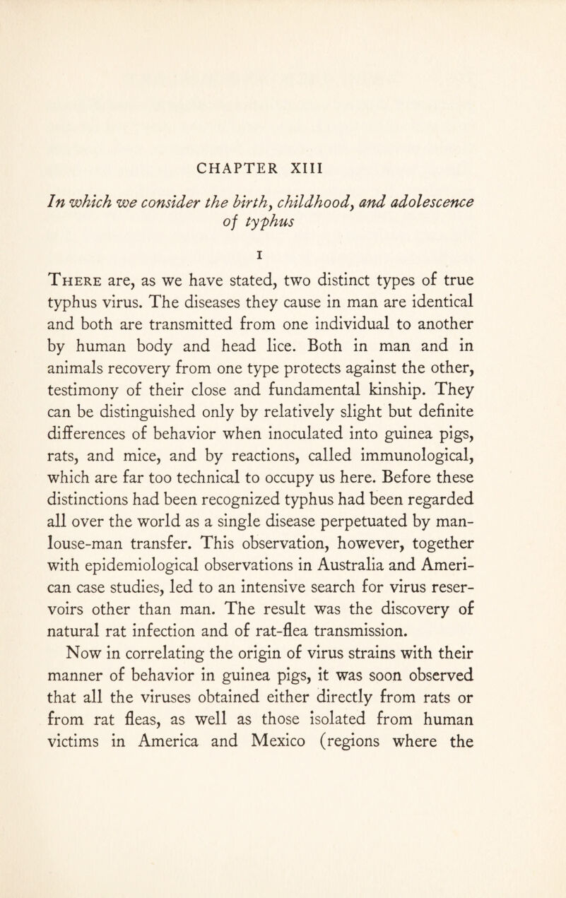 CHAPTER XIII In which we consider the birth, childhood, and adolescence of tyfhus i There are, as we have stated, two distinct types of true typhus virus. The diseases they cause in man are identical and both are transmitted from one individual to another by human body and head lice. Both in man and in animals recovery from one type protects against the other, testimony of their close and fundamental kinship. They can be distinguished only by relatively slight but definite differences of behavior when inoculated into guinea pigs, rats, and mice, and by reactions, called immunological, which are far too technical to occupy us here. Before these distinctions had been recognized typhus had been regarded all over the world as a single disease perpetuated by man- louse-man transfer. This observation, however, together with epidemiological observations in Australia and Ameri¬ can case studies, led to an intensive search for virus reser¬ voirs other than man. The result was the discovery of natural rat infection and of rat-flea transmission. Now in correlating the origin of virus strains with their manner of behavior in guinea pigs, it was soon observed that all the viruses obtained either directly from rats or from rat fleas, as well as those isolated from human victims in America and Mexico (regions where the