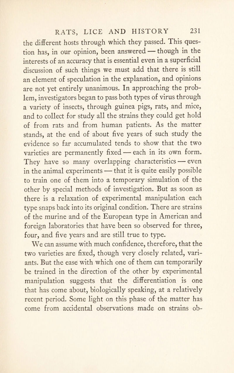 the different hosts through which they passed. This ques¬ tion has, in our opinion, been answered — though in the interests of an accuracy that is essential even in a superficial discussion of such things we must add that there is still an element of speculation in the explanation, and opinions are not yet entirely unanimous. In approaching the prob¬ lem, investigators began to pass both types of virus through a variety of insects, through guinea pigs, rats, and mice, and to collect for study all the strains they could get hold of from rats and from human patients. As the matter stands, at the end of about five years of such study the evidence so far accumulated tends to show that the two varieties are permanently fixed — each in its own form. They have so many overlapping characteristics — even in the animal experiments — that it is quite easily possible to train one of them into a temporary simulation of the other by special methods of investigation. But as soon as there is a relaxation of experimental manipulation each type snaps back into its original condition. There are strains of the murine and of the European type in American and foreign laboratories that have been so observed for three, four, and five years and are still true to type. We can assume with much confidence, therefore, that the two varieties are fixed, though very closely related, vari¬ ants. But the ease with which one of them can temporarily be trained in the direction of the other by experimental manipulation suggests that the differentiation is one that has come about, biologically speaking, at a relatively recent period. Some light on this phase of the matter has come from accidental observations made on strains ob-