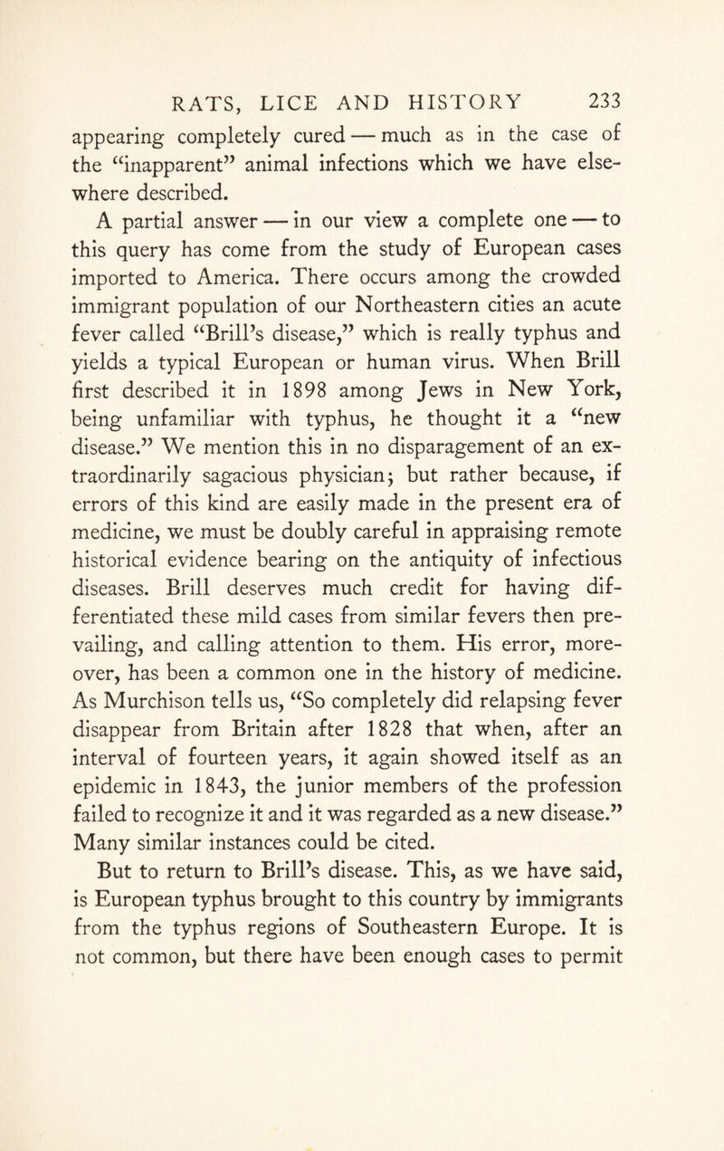 appearing completely cured — much as in the case of the “inapparent” animal infections which we have else¬ where described. A partial answer — in our view a complete one — to this query has come from the study of European cases imported to America. There occurs among the crowded immigrant population of our Northeastern cities an acute fever called “Brill’s disease,” which is really typhus and yields a typical European or human virus. When Brill first described it in 1898 among Jews in New York, being unfamiliar with typhus, he thought it a “new disease.” We mention this in no disparagement of an ex¬ traordinarily sagacious physician j but rather because, if errors of this kind are easily made in the present era of medicine, we must be doubly careful in appraising remote historical evidence bearing on the antiquity of infectious diseases. Brill deserves much credit for having dif¬ ferentiated these mild cases from similar fevers then pre¬ vailing, and calling attention to them. His error, more¬ over, has been a common one in the history of medicine. As Murchison tells us, “So completely did relapsing fever disappear from Britain after 1828 that when, after an interval of fourteen years, it again showed itself as an epidemic in 1843, the junior members of the profession failed to recognize it and it was regarded as a new disease.” Many similar instances could be cited. But to return to Brill’s disease. This, as we have said, is European typhus brought to this country by immigrants from the typhus regions of Southeastern Europe. It is not common, but there have been enough cases to permit