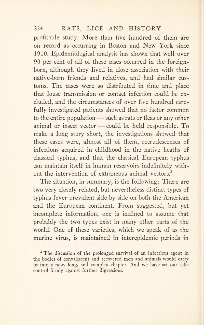 profitable study. More than five hundred of them are on record as occurring in Boston and New York since 1910. Epidemiological analysis has shown that well over 90 per cent of all of these cases occurred in the foreign- born, although they lived in close association with their native-born friends and relatives, and had similar cus¬ toms. The cases were so distributed in time and place that louse transmission or contact infection could be ex¬ cluded, and the circumstances of over five hundred care¬ fully investigated patients showed that no factor common to the entire population — such as rats or fleas or any other animal or insect vector — could be held responsible. To make a long story short, the investigations showed that these cases were, almost all of them, recrudescences of infections acquired in childhood in the native heaths of classical typhus, and that the classical European typhus can maintain itself in human reservoirs indefinitely with¬ out the intervention of extraneous animal vectors.1 The situation, in summary, is the following: There are two very closely related, but nevertheless distinct types of typhus fever prevalent side by side on both the American and the European continent. From suggested, but yet incomplete information, one is inclined to assume that probably the two types exist in many other parts of the world. One of these varieties, which we speak of as the murine virus, is maintained in interepidemic periods in 1 The discussion of the prolonged survival of an infectious agent in the bodies of convalescent and recovered men and animals would carry us into a new, long, and complex chapter. And we have set our self- control firmly against further digressions.