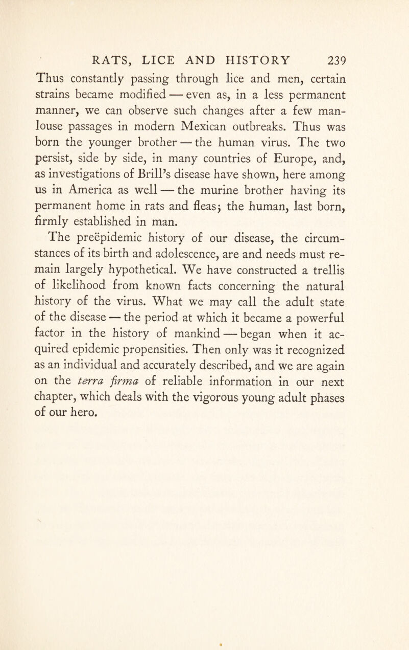 Thus constantly passing through lice and men, certain strains became modified — even as, in a less permanent manner, we can observe such changes after a few man- louse passages in modern Mexican outbreaks. Thus was born the younger brother — the human virus. The two persist, side by side, in many countries of Europe, and, as investigations of Brill’s disease have shown, here among us in America as well — the murine brother having its permanent home in rats and fleas; the human, last born, firmly established in man. The preepidemic history of our disease, the circum¬ stances of its birth and adolescence, are and needs must re¬ main largely hypothetical. We have constructed a trellis of likelihood from known facts concerning the natural history of the virus. What we may call the adult state of the disease — the period at which it became a powerful factor in the history of mankind — began when it ac¬ quired epidemic propensities. Then only was it recognized as an individual and accurately described, and we are again on the terra firma of reliable information in our next chapter, which deals with the vigorous young adult phases of our hero.