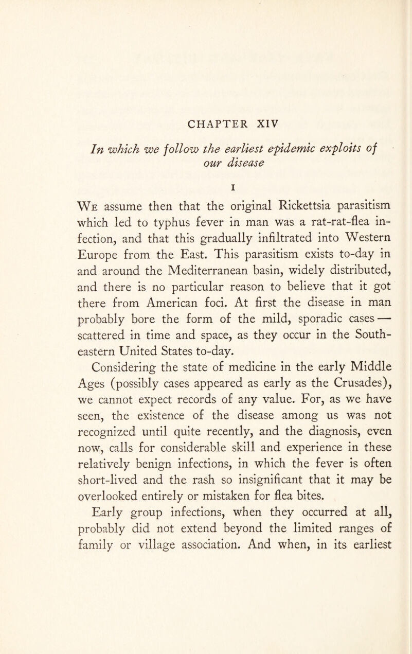 CHAPTER XIV In which we follow the earliest epidemic exploits of our disease i We assume then that the original Rickettsia parasitism which led to typhus fever in man was a rat-rat-flea in¬ fection, and that this gradually infiltrated into Western Europe from the East. This parasitism exists to-day in and around the Mediterranean basin, widely distributed, and there is no particular reason to believe that it got there from American foci. At first the disease in man probably bore the form of the mild, sporadic cases — scattered in time and space, as they occur in the South¬ eastern United States to-day. Considering the state of medicine in the early Middle Ages (possibly cases appeared as early as the Crusades), we cannot expect records of any value. For, as we have seen, the existence of the disease among us was not recognized until quite recently, and the diagnosis, even now, calls for considerable skill and experience in these relatively benign infections, in which the fever is often short-lived and the rash so insignificant that it may be overlooked entirely or mistaken for flea bites. Early group infections, when they occurred at all, probably did not extend beyond the limited ranges of family or village association. And when, in its earliest