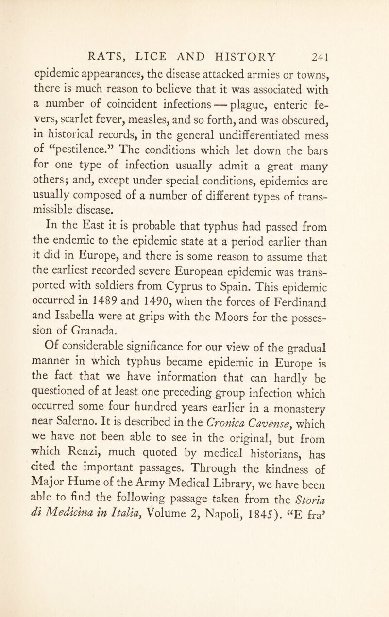 epidemic appearances, the disease attacked armies or towns, there is much reason to believe that it was associated with a number of coincident infections — plague, enteric fe¬ vers, scarlet fever, measles, and so forth, and was obscured, in historical records, in the general undifferentiated mess of “pestilence.” The conditions which let down the bars for one type of infection usually admit a great many others j and, except under special conditions, epidemics are usually composed of a number of different types of trans¬ missible disease. In the East it is probable that typhus had passed from the endemic to the epidemic state at a period earlier than it did in Europe, and there is some reason to assume that the earliest recorded severe European epidemic was trans¬ ported with soldiers from Cyprus to Spain. This epidemic occurred in 1489 and 1490, when the forces of Ferdinand and Isabella were at grips with the Moors for the posses¬ sion of Granada. Of considerable significance for our view of the gradual manner in which typhus became epidemic in Europe is the fact that we have information that can hardly be questioned of at least one preceding group infection which occurred some four hundred years earlier in a monastery near Salerno. It is described in the Cronica Cavensey which we have not been able to see in the original, but from which Renzi, much quoted by medical historians, has cited the important passages. Through the kindness of Major Hume of the Army Medical Library, we have been able to find the following passage taken from the Storm di Medicina in Italia, Volume 2, Napoli, 1845). “E fra3