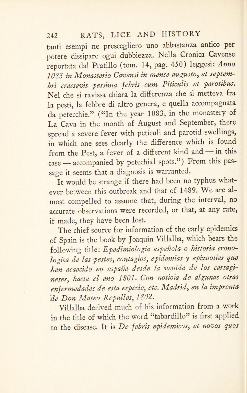 tanti esempi ne prescegliero uno abbastanza antico per potere dissipare ogui dubbiezza. Nella Cronica Cavense reportata dal Pratillo (tom. 14, pag. 450) leggesi: Anno 1083 in Monasterio Cavensi in mense augusto, et septem- bri crassavit pessima febris cum Piticulis et parotibus. Nel che si ravissa chiara la differenza che si metteva fra la pesti, la febbre di altro genera, e quella accompagnata da petecchie.” (“In the year 1083, in the monastery of La Cava in the month of August and September, there spread a severe fever with peticuli and parotid swellings, in which one sees clearly the difference which is found from the Pest, a fever of a different kind and — in this case — accompanied by petechial spots.”) From this pas¬ sage it seems that a diagnosis is warranted. It would be strange if there had been no typhus what¬ ever between this outbreak and that of 1489. We are al¬ most compelled to assume that, during the interval, no accurate observations were recorded, or that, at any rate, if made, they have been lost. The chief source for information of the early epidemics of Spain is the book by Joaquin Villalba, which bears the following title! Epedimiologia espahola o historic crono- logica de las pestesy contagiosy epidemias y epizootias que hem acaecido en espaha desde la venida de los cartagi- nesesy hast a el ano 1801. Con notioia de algunas otras en]ermedades de esta especiey etc. Madridy en la imprenta de Eon Mateo Repullesy 1802. Villalba derived much of his information from a work in the title of which the word “tabardillo” is first applied to the disease. It is De febris epidemicos, et novos quos