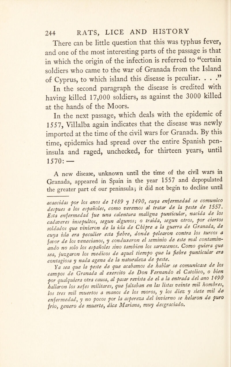 There can be little question that this was typhus fever, and one of the most interesting parts of the passage is that in which the origin of the infection is referred to certain soldiers who came to the war of Granada from the Island of Cyprus, to which island this disease is peculiar. . . In the second paragraph the disease is credited with having killed 17,000 soldiers, as against the 3000 killed at the hands of the Moors. In the next passage, which deals with the epidemic of 1557, Villalba again indicates that the disease was newly imported at the time of the civil wars for Granada. By this time, epidemics had spread over the entire Spanish pen¬ insula and raged, unchecked, for tnirteen years, until 1570:— A new disease, unknown until the time of the civil wars in Granada, appeared in Spain in the year 1557 and depopulated the greater part of our peninsula; it did not begin to decline until acaecidas for los anos de 1489 y 1490, cuya enfermedad se comunico desfues a los esfanoles, como veremos al tratar de la feste de 1557. Esta enfermedad fue una calentura maligna funticular, nacida de los cadaveres insefultos, segun algunos; o traida, segun otros, for ciertos soldados que vinieron de la isla de Chifre a la guerra de Granada, de cuya isla era feculier esta jiebre, donde felearon contra los turcos. a favor de los venecianos, y conduxeron el seminio de este mol contamin- ando no solo los esfanoles sino tambien los sarracenos. Como quiera que sea, juzgaron los medicos de aquel tiemfo que la jiebre funticular era contagiosa y nada agena de la naturaleza de feste. Ya sea que la feste de que acabamos de hablar se comunicase de los camfos de Granada al exercito de Don Fernando el Catolico, o bien for qualquiera otra causa, al fasar revista de el a la entrada del ano 1490 hallaron los xefes militares, que faltaban en las listas veinte mil hombres, los tres mil muertos a manos de los moros, y los diez y siete mil de enfermedad, y no focos for la asfereza del invierno se helaron de furo friOy genero de muerte, dice Mariana, muy desgraciado.