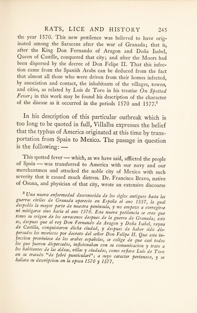 the year 1570. This new pestilence was believed to have orig- inated among the Saracens after the war of Granada; that is, after the King Don Fernando of Aragon and Dona Isabel, Queen of Castille, conquered that city; and after the Moors had been dispersed by the decree of Don Felipe II. That this infec¬ tion came from the Spanish Arabs can be deduced from the fact that almost all those who were driven from their homes infected, by association and contact, the inhabitants of the villages, towns, and cities, as related by Luis de Toro in his treatise On Shotted Fever; in this work may be found his description of the character of the disease as it occurred in the periods 1570 and 1577.2 In his description of this particular outbreak which is too long to be quoted in full, Villalba expresses the belief that the typhus of America originated at this time by trans¬ portation from Spain to Mexico. The passage in question is the following: — This spotted fever — which, as we have said, afflicted the people of Spain was transferred to America with our navy and our merchantmen and attacked the noble city of JMexico with such severity that it caused much distress. Dr. Francisco Bravo, native of Osuna, and physician of that city, wrote an extensive discourse Una nueva enfermedad desconocida de los siglos antiguos hast a las guerras chiles de Granada agarecio en Esgaha el ano 1557, la qual desgoblo la mayor garte de nuestra geninsula, y no emgezo a corregirse ni mitigarse sino hacia el ano 1570. Esta nueva getilencia se cree que tomo su origen de los sarracenos desgues de la guerra de Granada; esto es, desgues que el rey Don Fernando de Aragon y Doha Isabel, reyna de Castilla, conquistaron dicha ciudad, y desgues de haber sido dis- gersados los moriscos gor decreto del sehor Don Felige II. Que esta in¬ fection groviniese de los arabes esgaholes, se colige de que casi todos los que' fueron disgersados, inficionaban con su comunicacion y trato a los habitantes de las aldeas, villas y ciudades, como refiere Luis de Toro en su tratado “de febri gunticulari”; a suyo caracter gertenece, y se hallara su descrigcion en la egoca 1570 y 1577. J