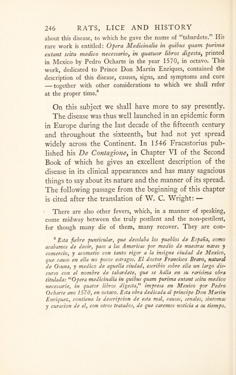 about this disease, to which he gave the name of “tabardete.” His rare work is entitled: Of era Medicinalia in quibus quam furima extant scitu medico necessarioy in quatuor libros digestay printed in Mexico by Pedro Ocharte in the year 1570, in octavo. This work, dedicated to Prince Don Martin Enriques, contained the description of this disease, causes, signs, and symptoms and cure — together with other considerations to which we shall refer at the proper time.3 On this subject we shall have more to say presently. The disease was thus well launched in an epidemic form in Europe during the last decade of the fifteenth century and throughout the sixteenth, but had not yet spread widely across the Continent. In 1546 Fracastorius pub¬ lished his De Contagioney in Chapter VI of the Second Book of which he gives an excellent description of the disease in its clinical appearances and has many sagacious things to say about its nature and the manner of its spread. The following passage from the beginning of this chapter is cited after the translation of W. C. Wright: — There are also other fevers, which, in a manner of speaking, come midway between the truly pestilent and the non-pestilent, for though many die of them, many recover. They are con- 3 Esta febre funticular, que desolaba los fueblos de Esfaha, como acabamos de decir, faso a las Americas for medio de nuestras naves y comer cio, y acometio con tanto rigor a la insigne ciudad de Mexico, que causo en ella no focos estragos. El doctor Francisco Bravo, natural de Osuna, y medico de aquella ciudad, escribio sob re ella un largo dis- curso con el nombre de tabardete, que se halla en su rarisima obra titulada: u Of era medicinalia in quibus quam furima extant scitu medico necessarie, in quator libros digestaimfresa en Mexico for Pedro Ocharte ano 1570, en octavo. Esta obra dedicada al frincife Don Martin Enriquez, contiene la descrifcion de esta mal, causas, senates, sintomas y curacion de el, con otros tratados, de que caremos noticia a su tiemfo.