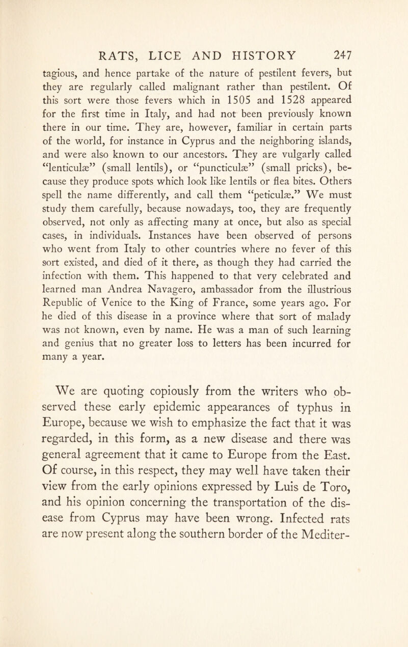 tagious, and hence partake of the nature of pestilent fevers, but they are regularly called malignant rather than pestilent. Of this sort were those fevers which in 1505 and 1528 appeared for the first time in Italy, and had not been previously known there in our time. They are, however, familiar in certain parts of the world, for instance in Cyprus and the neighboring islands, and were also known to our ancestors. They are vulgarly called “lenticube” (small lentils), or “puncticube” (small pricks), be¬ cause they produce spots which look like lentils or flea bites. Others spell the name differently, and call them “peticulae.” We must study them carefully, because nowadays, too, they are frequently observed, not only as affecting many at once, but also as special cases, in individuals. Instances have been observed of persons who went from Italy to other countries where no fever of this sort existed, and died of it there, as though they had carried the infection with them. This happened to that very celebrated and learned man Andrea Navagero, ambassador from the illustrious Republic of Venice to the King of France, some years ago. For he died of this disease in a province where that sort of malady was not known, even by name. He wTas a man of such learning and genius that no greater loss to letters has been incurred for many a year. We are quoting copiously from the writers who ob¬ served these early epidemic appearances of typhus in Europe, because we wish to emphasize the fact that it was regarded, in this form, as a new disease and there was general agreement that it came to Europe from the East. Of course, in this respect, they may well have taken their view from the early opinions expressed by Luis de Toro, and his opinion concerning the transportation of the dis¬ ease from Cyprus may have been wrong. Infected rats are now present along the southern border of the Mediter-
