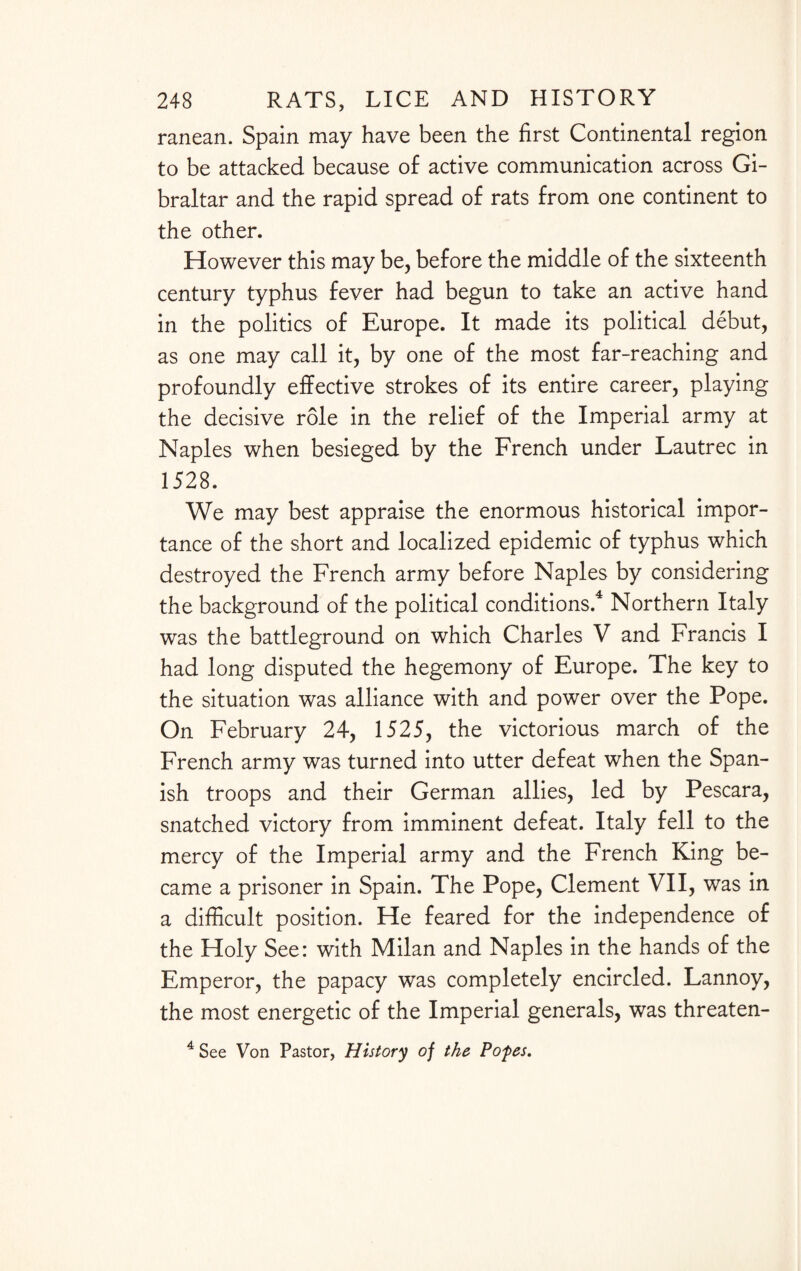 ranean. Spain may have been the first Continental region to be attacked because of active communication across Gi¬ braltar and the rapid spread of rats from one continent to the other. However this may be, before the middle of the sixteenth century typhus fever had begun to take an active hand in the politics of Europe. It made its political debut, as one may call it, by one of the most far-reaching and profoundly effective strokes of its entire career, playing the decisive role in the relief of the Imperial army at Naples when besieged by the French under Lautrec in 1528. We may best appraise the enormous historical impor¬ tance of the short and localized epidemic of typhus which destroyed the French army before Naples by considering the background of the political conditions.4 Northern Italy was the battleground on which Charles V and Francis I had long disputed the hegemony of Europe. The key to the situation was alliance with and power over the Pope. On February 24, 1525, the victorious march of the French army was turned into utter defeat when the Span¬ ish troops and their German allies, led by Pescara, snatched victory from imminent defeat. Italy fell to the mercy of the Imperial army and the French King be¬ came a prisoner in Spain. The Pope, Clement VII, was in a difficult position. He feared for the independence of the Holy See: with Milan and Naples in the hands of the Emperor, the papacy was completely encircled. Lannoy, the most energetic of the Imperial generals, was threaten- 4 See Von Pastor, History of the Popes.
