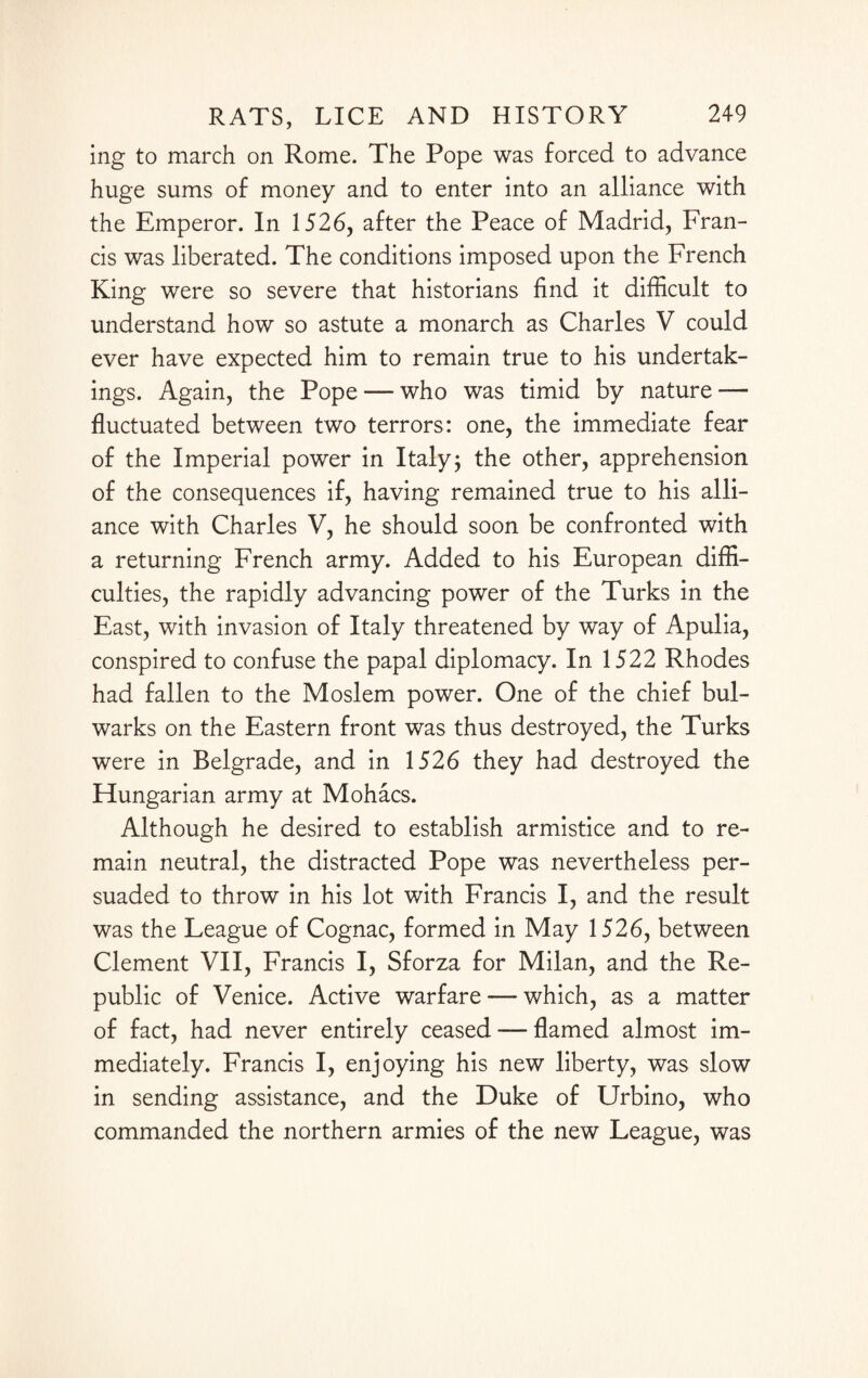 ing to march on Rome. The Pope was forced to advance huge sums of money and to enter into an alliance with the Emperor. In 1526, after the Peace of Madrid, Fran¬ cis was liberated. The conditions imposed upon the French King were so severe that historians find it difficult to understand how so astute a monarch as Charles V could ever have expected him to remain true to his undertak¬ ings. Again, the Pope — who was timid by nature — fluctuated between two terrors: one, the immediate fear of the Imperial power in Italy; the other, apprehension of the consequences if, having remained true to his alli¬ ance with Charles V, he should soon be confronted with a returning French army. Added to his European diffi¬ culties, the rapidly advancing power of the Turks in the East, with invasion of Italy threatened by way of Apulia, conspired to confuse the papal diplomacy. In 1522 Rhodes had fallen to the Moslem power. One of the chief bul¬ warks on the Eastern front was thus destroyed, the Turks were in Belgrade, and in 1526 they had destroyed the Hungarian army at Mohacs. Although he desired to establish armistice and to re¬ main neutral, the distracted Pope was nevertheless per¬ suaded to throw in his lot with Francis I, and the result was the League of Cognac, formed in May 1526, between Clement VII, Francis I, Sforza for Milan, and the Re¬ public of Venice. Active warfare — which, as a matter of fact, had never entirely ceased — flamed almost im¬ mediately. Francis I, enjoying his new liberty, was slow in sending assistance, and the Duke of Urbino, who commanded the northern armies of the new League, was