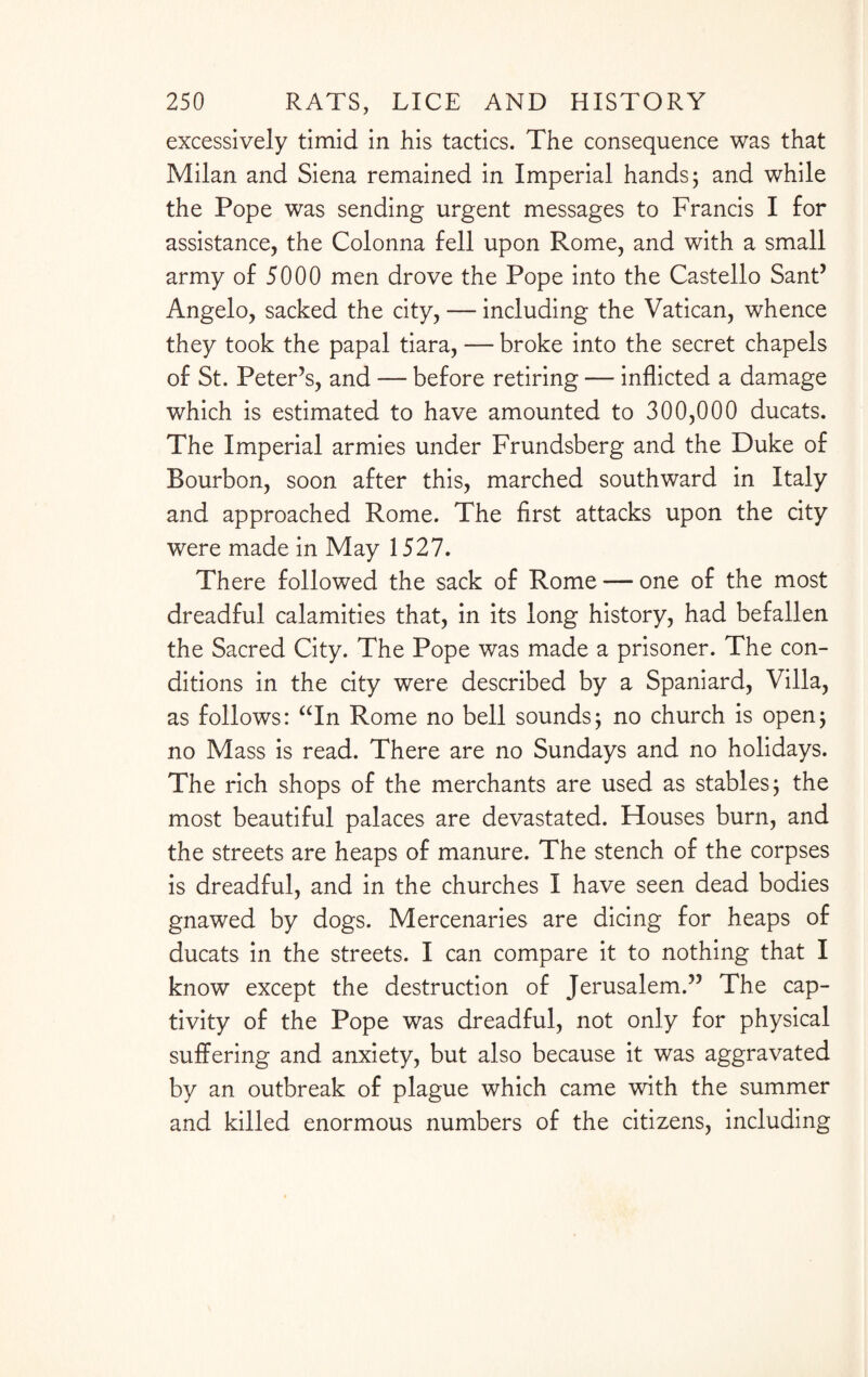 excessively timid in his tactics. The consequence was that Milan and Siena remained in Imperial hands; and while the Pope was sending urgent messages to Francis I for assistance, the Colonna fell upon Rome, and with a small army of 5000 men drove the Pope into the Castello Sant5 Angelo, sacked the city, — including the Vatican, whence they took the papal tiara, — broke into the secret chapels of St. Peter’s, and — before retiring — inflicted a damage which is estimated to have amounted to 300,000 ducats. The Imperial armies under Frundsberg and the Duke of Bourbon, soon after this, marched southward in Italy and approached Rome. The first attacks upon the city were made in May 1527. There followed the sack of Rome — one of the most dreadful calamities that, in its long history, had befallen the Sacred City. The Pope was made a prisoner. The con¬ ditions in the city were described by a Spaniard, Villa, as follows: “In Rome no bell sounds; no church is open; no Mass is read. There are no Sundays and no holidays. The rich shops of the merchants are used as stables; the most beautiful palaces are devastated. Houses burn, and the streets are heaps of manure. The stench of the corpses is dreadful, and in the churches I have seen dead bodies gnawed by dogs. Mercenaries are dicing for heaps of ducats in the streets. I can compare it to nothing that I know except the destruction of Jerusalem.” The cap¬ tivity of the Pope was dreadful, not only for physical suffering and anxiety, but also because it was aggravated by an outbreak of plague which came with the summer and killed enormous numbers of the citizens, including