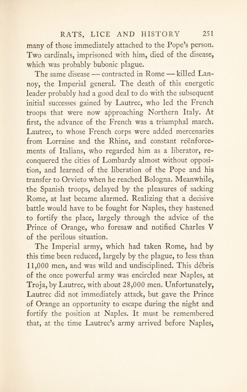 many of those immediately attached to the Pope’s person. Two cardinals, imprisoned with him, died of the disease, which was probably bubonic plague. The same disease — contracted in Rome — killed Lan- noy, the Imperial general. The death of this energetic leader probably had a good deal to do with the subsequent initial successes gained by Lautrec, who led the French troops that were now approaching Northern Italy. At first, the advance of the French was a triumphal march. Lautrec, to whose French corps were added mercenaries from Lorraine and the Rhine, and constant reenforce¬ ments of Italians, who regarded him as a liberator, re¬ conquered the cities of Lombardy almost without opposi¬ tion, and learned of the liberation of the Pope and his transfer to Orvieto when he reached Bologna. Meanwhile, the Spanish troops, delayed by the pleasures of sacking Rome, at last became alarmed. Realizing that a decisive battle would have to be fought for Naples, they hastened to fortify the place, largely through the advice of the Prince of Orange, who foresaw and notified Charles V of the perilous situation. The Imperial army, which had taken Rome, had by this time been reduced, largely by the plague, to less than 11,000 men, and was wild and undisciplined. This debris of the once powerful army was encircled near Naples, at Troja, by Lautrec, with about 28,000 men. Unfortunately, Lautrec did not immediately attack, but gave the Prince of Orange an opportunity to escape during the night and fortify the position at Naples. It must be remembered that, at the time Lautrec’s army arrived before Naples,