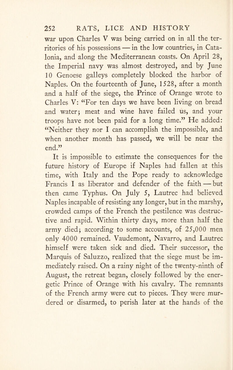 war upon Charles V was being carried on in all the ter¬ ritories of his possessions — in the low countries, in Cata¬ lonia, and along the Mediterranean coasts. On April 28, the Imperial navy was almost destroyed, and by June 10 Genoese galleys completely blocked the harbor of Naples. On the fourteenth of June, 1528, after a month and a half of the siege, the Prince of Orange wrote to Charles V: “For ten days we have been living on bread and water; meat and wine have failed us, and your troops have not been paid for a long time.” He added: “Neither they nor I can accomplish the impossible, and when another month has passed, we will be near the end.” It is impossible to estimate the consequences for the future history of Europe if Naples had fallen at this time, with Italy and the Pope ready to acknowledge Francis I as liberator and defender of the faith — but then came Typhus. On July 5, Lautrec had believed Naples incapable of resisting any longer, but in the marshy, crowded camps of the French the pestilence was destruc¬ tive and rapid. Within thirty days, more than half the army died; according to some accounts, of 25,000 men only 4000 remained. Vaudemont, Navarro, and Lautrec himself were taken sick and died. Their successor, the Marquis of Saluzzo, realized that the siege must be im¬ mediately raised. On a rainy night of the twenty-ninth of August, the retreat began, closely followed by the ener¬ getic Prince of Orange with his cavalry. The remnants of the French army were cut to pieces. They were mur¬ dered or disarmed, to perish later at the hands of the