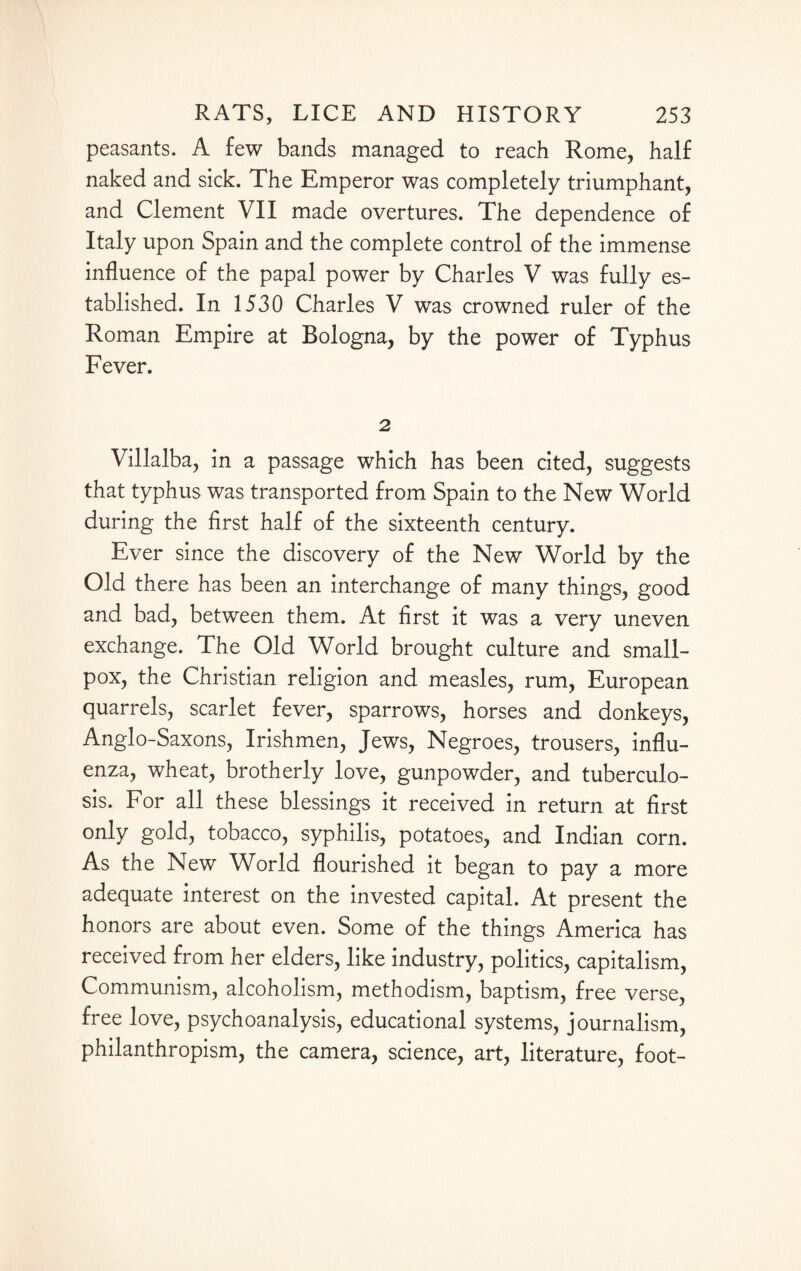 peasants. A few bands managed to reach Rome, half naked and sick. The Emperor was completely triumphant, and Clement VII made overtures. The dependence of Italy upon Spain and the complete control of the immense influence of the papal power by Charles V was fully es¬ tablished. In 1530 Charles V was crowned ruler of the Roman Empire at Bologna, by the power of Typhus Fever. 2 Villalba, in a passage which has been cited, suggests that typhus was transported from Spain to the New World during the first half of the sixteenth century. Ever since the discovery of the New World by the Old there has been an interchange of many things, good and bad, between them. At first it was a very uneven exchange. The Old World brought culture and small¬ pox, the Christian religion and measles, rum, European quarrels, scarlet fever, sparrows, horses and donkeys, Anglo-Saxons, Irishmen, Jews, Negroes, trousers, influ¬ enza, wheat, brotherly love, gunpowder, and tuberculo¬ sis. For all these blessings it received in return at first only gold, tobacco, syphilis, potatoes, and Indian corn. As the New Whrld flourished it began to pay a more adequate interest on the invested capital. At present the honors are about even. Some of the things America has received from her elders, like industry, politics, capitalism, Communism, alcoholism, methodism, baptism, free verse, free love, psychoanalysis, educational systems, journalism, philanthropism, the camera, science, art, literature, foot-