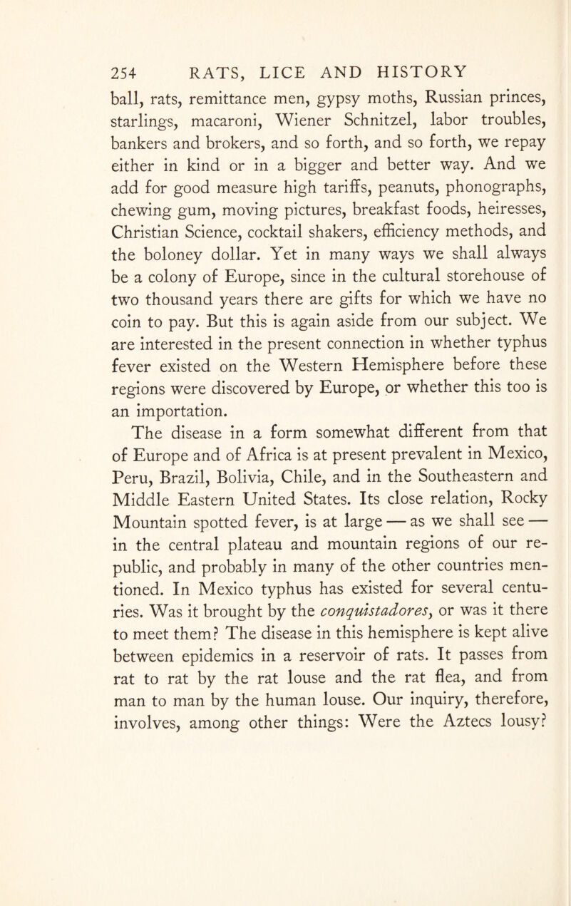 ball, rats, remittance men, gypsy moths, Russian princes, starlings, macaroni, Wiener Schnitzel, labor troubles, bankers and brokers, and so forth, and so forth, we repay either in kind or in a bigger and better way. And we add for good measure high tariffs, peanuts, phonographs, chewing gum, moving pictures, breakfast foods, heiresses, Christian Science, cocktail shakers, efficiency methods, and the boloney dollar. Yet in many ways we shall always be a colony of Europe, since in the cultural storehouse of two thousand years there are gifts for which we have no coin to pay. But this is again aside from our subject. We are interested in the present connection in whether typhus fever existed on the Western Hemisphere before these regions were discovered by Europe, or whether this too is an importation. The disease in a form somewhat different from that of Europe and of Africa is at present prevalent in Mexico, Peru, Brazil, Bolivia, Chile, and in the Southeastern and Middle Eastern United States. Its close relation, Rocky Mountain spotted fever, is at large — as we shall see — in the central plateau and mountain regions of our re¬ public, and probably in many of the other countries men¬ tioned. In Mexico typhus has existed for several centu¬ ries. Was it brought by the conquistador esy or was it there to meet them? The disease in this hemisphere is kept alive between epidemics in a reservoir of rats. It passes from rat to rat by the rat louse and the rat flea, and from man to man by the human louse. Our inquiry, therefore, involves, among other things: Were the Aztecs lousy?