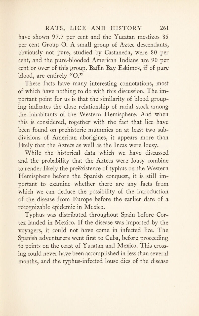 have shown 97.7 per cent and the Yucatan mestizos 85 per cent Group O. A small group of Aztec descendants, obviously not pure, studied by Castaneda, were 80 per cent, and the pure-blooded American Indians are 90 per cent or over of this group. Baffin Bay Eskimos, if of pure blood, are entirely “O.” These facts have many interesting connotations, most of which have nothing to do with this discussion. The im¬ portant point for us is that the similarity of blood group¬ ing indicates the close relationship of racial stock among the inhabitants of the Western Hemisphere. And when this is considered, together with the fact that lice have been found on prehistoric mummies on at least two sub¬ divisions of American aborigines, it appears more than likely that the Aztecs as well as the Incas were lousy. While the historical data which we have discussed and the probability that the Aztecs were lousy combine to render likely the preexistence of typhus on the Western Hemisphere before the Spanish conquest, it is still im¬ portant to examine whether there are any facts from which we can deduce the possibility of the introduction of the disease from Europe before the earlier date of a recognizable epidemic in Mexico. Typhus was distributed throughout Spain before Cor¬ tez landed in Mexico. If the disease was imported by the voyagers, it could not have come in infected lice. The Spanish adventurers went first to Cuba, before proceeding to points on the coast of Yucatan and Mexico. This cross¬ ing could never have been accomplished in less than several months, and the typhus-infected louse dies of the disease