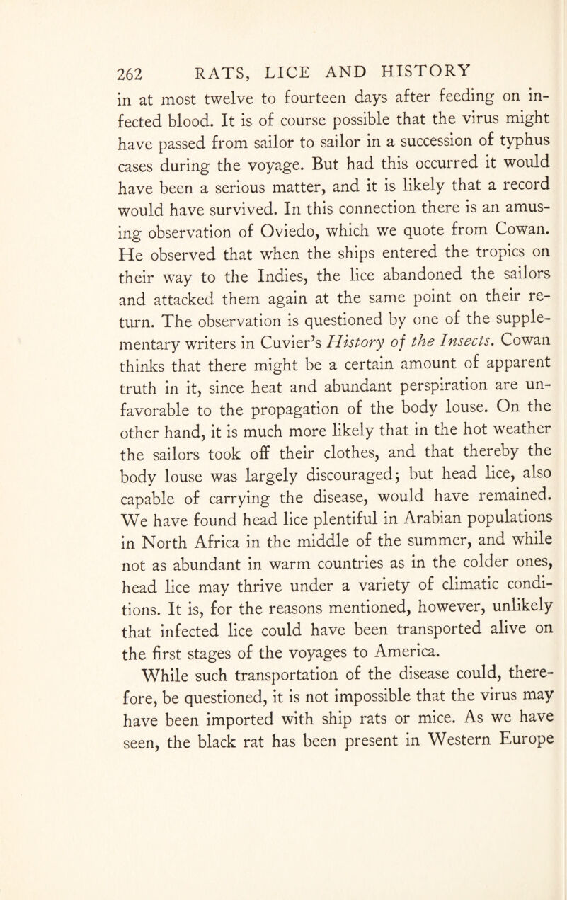 in at most twelve to fourteen days after feeding on in¬ fected blood. It is of course possible that the virus might have passed from sailor to sailor in a succession of typhus cases during the voyage. But had this occurred it would have been a serious matter, and it is likely that a record would have survived. In this connection there is an amus¬ ing observation of Oviedo, which we quote from Cowan. He observed that when the ships entered the tropics on their way to the Indies, the lice abandoned the sailors and attacked them again at the same point on their re¬ turn. The observation is questioned by one of the supple¬ mentary writers in Cuvier’s History of the Insects. Cowan thinks that there might be a certain amount of apparent truth in it, since heat and abundant perspiration are un¬ favorable to the propagation of the body louse. On the other hand, it is much more likely that in the hot weather the sailors took off their clothes, and that thereby the body louse was largely discouraged; but head lice, also capable of carrying the disease, would have remained. We have found head lice plentiful in Arabian populations in North Africa in the middle of the summer, and while not as abundant in warm countries as in the colder ones, head lice may thrive under a variety of climatic condi¬ tions. It is, for the reasons mentioned, however, unlikely that infected lice could have been transported alive on the first stages of the voyages to America. While such transportation of the disease could, there¬ fore, be questioned, it is not impossible that the virus may have been imported with ship rats or mice. As we have seen, the black rat has been present in Western Europe