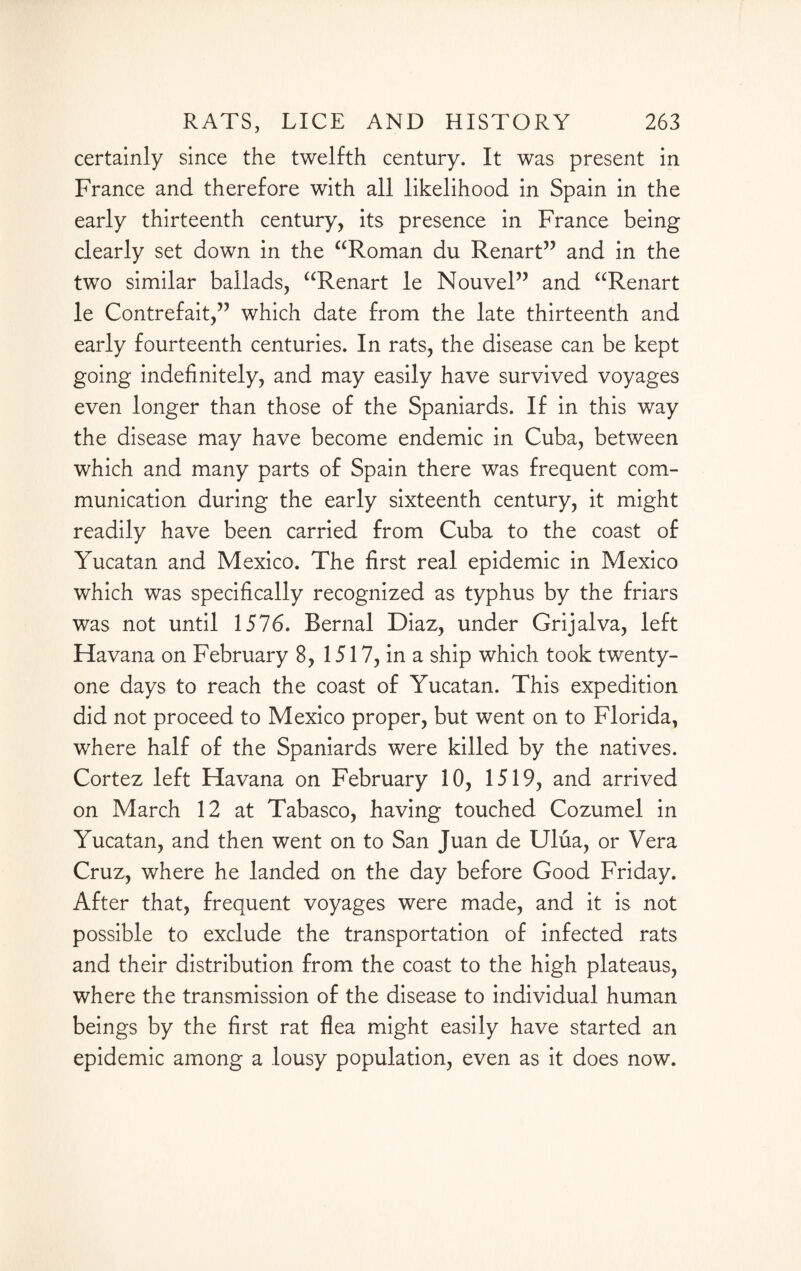certainly since the twelfth century. It was present in France and therefore with all likelihood in Spain in the early thirteenth century, its presence in France being clearly set down in the “Roman du Renart” and in the two similar ballads, “Renart le Nouvel” and “Renart le Contrefait,” which date from the late thirteenth and early fourteenth centuries. In rats, the disease can be kept going indefinitely, and may easily have survived voyages even longer than those of the Spaniards. If in this way the disease may have become endemic in Cuba, between which and many parts of Spain there was frequent com¬ munication during the early sixteenth century, it might readily have been carried from Cuba to the coast of Yucatan and Mexico. The first real epidemic in Mexico which was specifically recognized as typhus by the friars was not until 1576. Bernal Diaz, under Grijalva, left Havana on February 8, 1517, in a ship which took twenty- one days to reach the coast of Yucatan. This expedition did not proceed to Mexico proper, but went on to Florida, where half of the Spaniards were killed by the natives. Cortez left Havana on February 10, 1519, and arrived on March 12 at Tabasco, having touched Cozumel in Yucatan, and then went on to San Juan de Ulua, or Vera Cruz, where he landed on the day before Good Friday. After that, frequent voyages were made, and it is not possible to exclude the transportation of infected rats and their distribution from the coast to the high plateaus, where the transmission of the disease to individual human beings by the first rat flea might easily have started an epidemic among a lousy population, even as it does now.