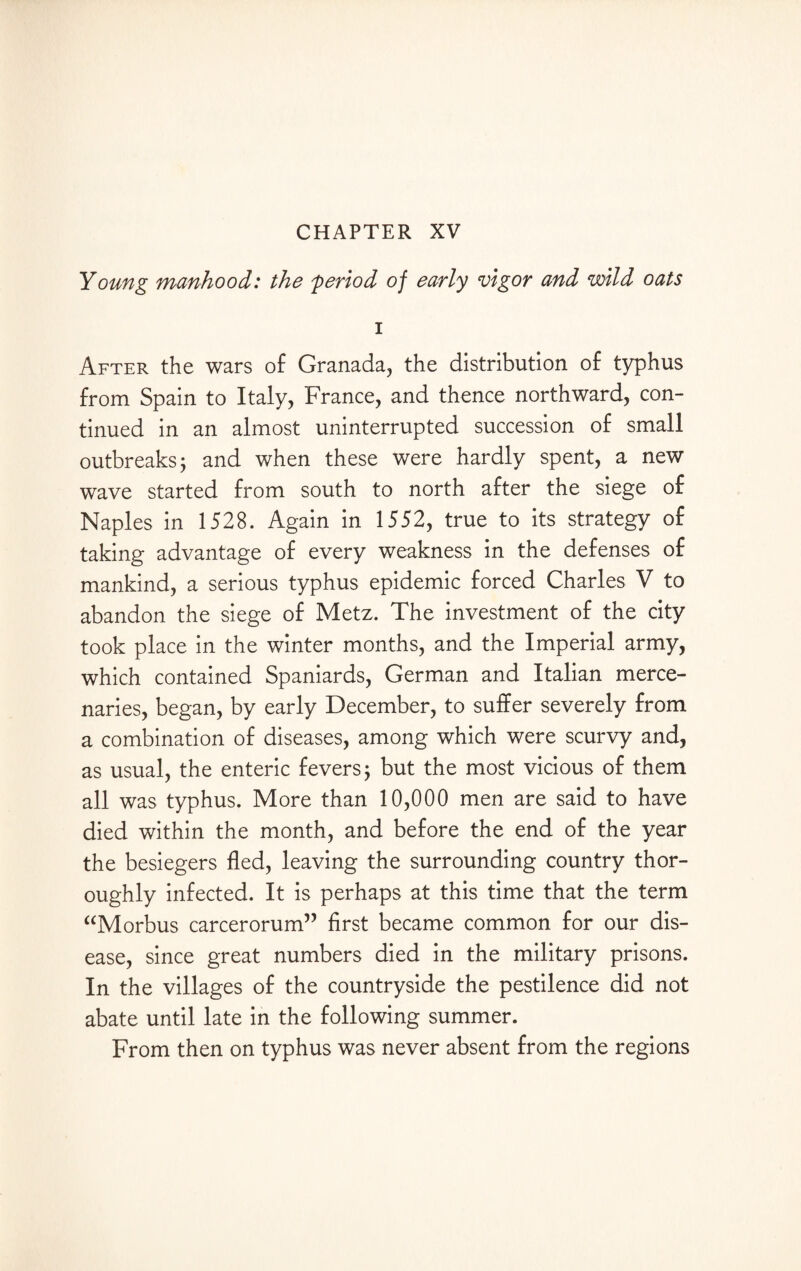 CHAPTER XV Young manhood: the 'period of early vigor and wild oats i After the wars of Granada, the distribution of typhus from Spain to Italy, France, and thence northward, con¬ tinued in an almost uninterrupted succession of small outbreaks 3 and when these were hardly spent, a new wave started from south to north after the siege of Naples in 1528. Again in 1552, true to its strategy of taking advantage of every weakness in the defenses of mankind, a serious typhus epidemic forced Charles V to abandon the siege of Metz. The investment of the city took place in the winter months, and the Imperial army, which contained Spaniards, German and Italian merce¬ naries, began, by early December, to suffer severely from a combination of diseases, among which were scurvy and, as usual, the enteric fevers; but the most vicious of them all was typhus. More than 10,000 men are said to have died within the month, and before the end of the year the besiegers fled, leaving the surrounding country thor¬ oughly infected. It is perhaps at this time that the term “Morbus carcerorum” first became common for our dis¬ ease, since great numbers died in the military prisons. In the villages of the countryside the pestilence did not abate until late in the following summer. From then on typhus was never absent from the regions