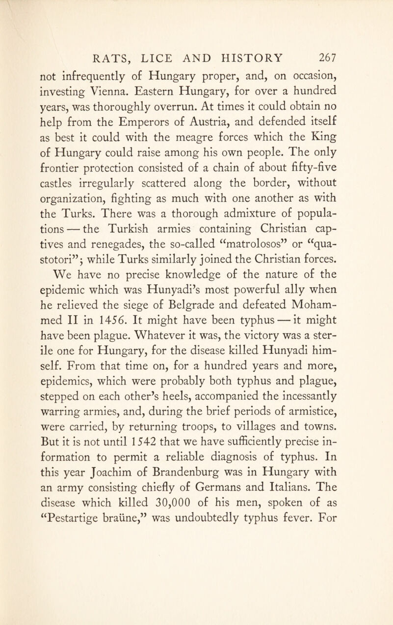 not infrequently of Hungary proper, and, on occasion, investing Vienna. Eastern Hungary, for over a hundred years, was thoroughly overrun. At times it could obtain no help from the Emperors of Austria, and defended itself as best it could with the meagre forces which the King of Hungary could raise among his own people. The only frontier protection consisted of a chain of about fifty-five castles irregularly scattered along the border, without organization, fighting as much with one another as with the Turks. There was a thorough admixture of popula¬ tions — the Turkish armies containing Christian cap¬ tives and renegades, the so-called “matrolosos” or <cqua- stotori”; while Turks similarly joined the Christian forces. We have no precise knowledge of the nature of the epidemic which was Hunyadi’s most powerful ally when he relieved the siege of Belgrade and defeated Moham¬ med II in 1456. It might have been typhus — it might have been plague. Whatever it was, the victory was a ster¬ ile one for Hungary, for the disease killed Hunyadi him¬ self. From that time on, for a hundred years and more, epidemics, which were probably both typhus and plague, stepped on each other’s heels, accompanied the incessantly warring armies, and, during the brief periods of armistice, were carried, by returning troops, to villages and towns. But it is not until 1542 that we have sufficiently precise in¬ formation to permit a reliable diagnosis of typhus. In this year Joachim of Brandenburg was in Hungary with an army consisting chiefly of Germans and Italians. The disease which killed 30,000 of his men, spoken of as “Pestartige braune,” was undoubtedly typhus fever. For