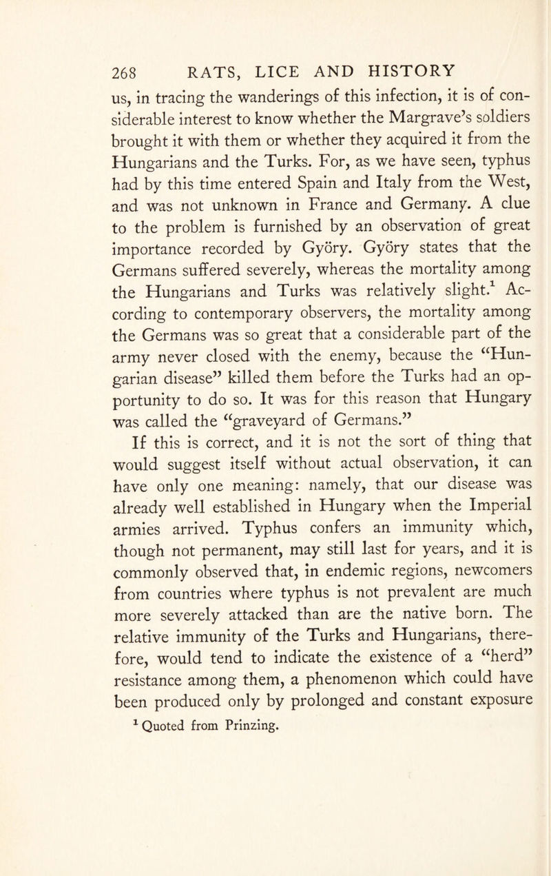 us, in tracing the wanderings of this infection, it is of con¬ siderable interest to know whether the Margrave’s soldiers brought it with them or whether they acquired it from the Hungarians and the Turks. For, as we have seen, typhus had by this time entered Spain and Italy from the West, and was not unknown in France and Germany. A clue to the problem is furnished by an observation of great importance recorded by Gyory. Gyory states that the Germans suffered severely, whereas the mortality among the Hungarians and Turks was relatively slight,1 Ac¬ cording to contemporary observers, the mortality among the Germans was so great that a considerable part of the army never closed with the enemy, because the “Hun- garian disease” killed them before the Turks had an op¬ portunity to do so. It was for this reason that Hungary was called the “graveyard of Germans.” If this is correct, and it is not the sort of thing that would suggest itself without actual observation, it can have only one meaning: namely, that our disease was already well established in Hungary when the Imperial armies arrived. Typhus confers an immunity which, though not permanent, may still last for years, and it is commonly observed that, in endemic regions, newcomers from countries where typhus is not prevalent are much more severely attacked than are the native born. The relative immunity of the Turks and Hungarians, there¬ fore, would tend to indicate the existence of a “herd” resistance among them, a phenomenon which could have been produced only by prolonged and constant exposure 1 Quoted from Prinzing.