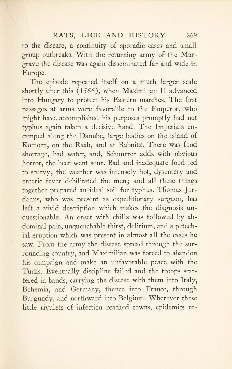 to the disease, a continuity of sporadic cases and small group outbreaks. With the returning army of the Mar¬ grave the disease was again disseminated far and wide in Europe. The episode repeated itself on a much larger scale shortly after this (1566), when Maximilian II advanced into Hungary to protect his Eastern marches. The first passages at arms were favorable to the Emperor, who might have accomplished his purposes promptly had not typhus again taken a decisive hand. The Imperials en¬ camped along the Danube, large bodies on the island of Komorn, on the Raab, and at Rabnitz. There was food shortage, bad water, and, Schnurrer adds with obvious horror, the beer went sour. Bad and inadequate food led to scurvy; the weather was intensely hot, dysentery and enteric fever debilitated the men; and all these things together prepared an ideal soil for typhus. Thomas Jor- danus, who was present as expeditionary surgeon, has left a vivid description which makes the diagnosis un¬ questionable. An onset with chills was followed by ab¬ dominal pain, unquenchable thirst, delirium, and a petech¬ ial eruption which was present in almost all the cases he saw. From the army the disease spread through the sur¬ rounding country, and Maximilian was forced to abandon his campaign and make an unfavorable peace with the Turks. Eventually discipline failed and the troops scat¬ tered in bands, carrying the disease with them into Italy, Bohemia, and Germany, thence into France, through Burgundy, and northward into Belgium. Wherever these little rivulets of infection reached towns, epidemics re-