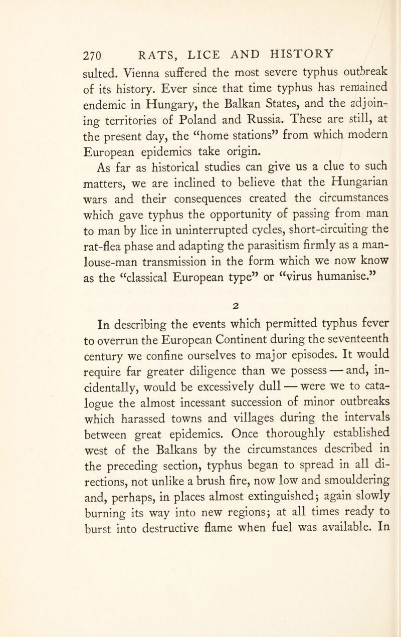 suited. Vienna suffered the most severe typhus outbreak of its history. Ever since that time typhus has remained endemic in Hungary, the Balkan States, and the adjoin¬ ing territories of Poland and Russia. These are still, at the present day, the “home stations” from which modern European epidemics take origin. As far as historical studies can give us a clue to such matters, we are inclined to believe that the Hungarian wars and their consequences created the circumstances which gave typhus the opportunity of passing from man to man by lice in uninterrupted cycles, short-circuiting the rat-flea phase and adapting the parasitism firmly as a man- louse-man transmission in the form which we now know as the “classical European type” or “virus humanise.” 2 In describing the events which permitted typhus fever to overrun the European Continent during the seventeenth century we confine ourselves to major episodes. It would require far greater diligence than we possess — and, in¬ cidentally, would be excessively dull — were we to cata¬ logue the almost incessant succession of minor outbreaks which harassed towns and villages during the intervals between great epidemics. Once thoroughly established west of the Balkans by the circumstances described in the preceding section, typhus began to spread in all di¬ rections, not unlike a brush fire, now low and smouldering and, perhaps, in places almost extinguished; again slowly burning its way into new regions; at all times ready to burst into destructive flame when fuel was available. In