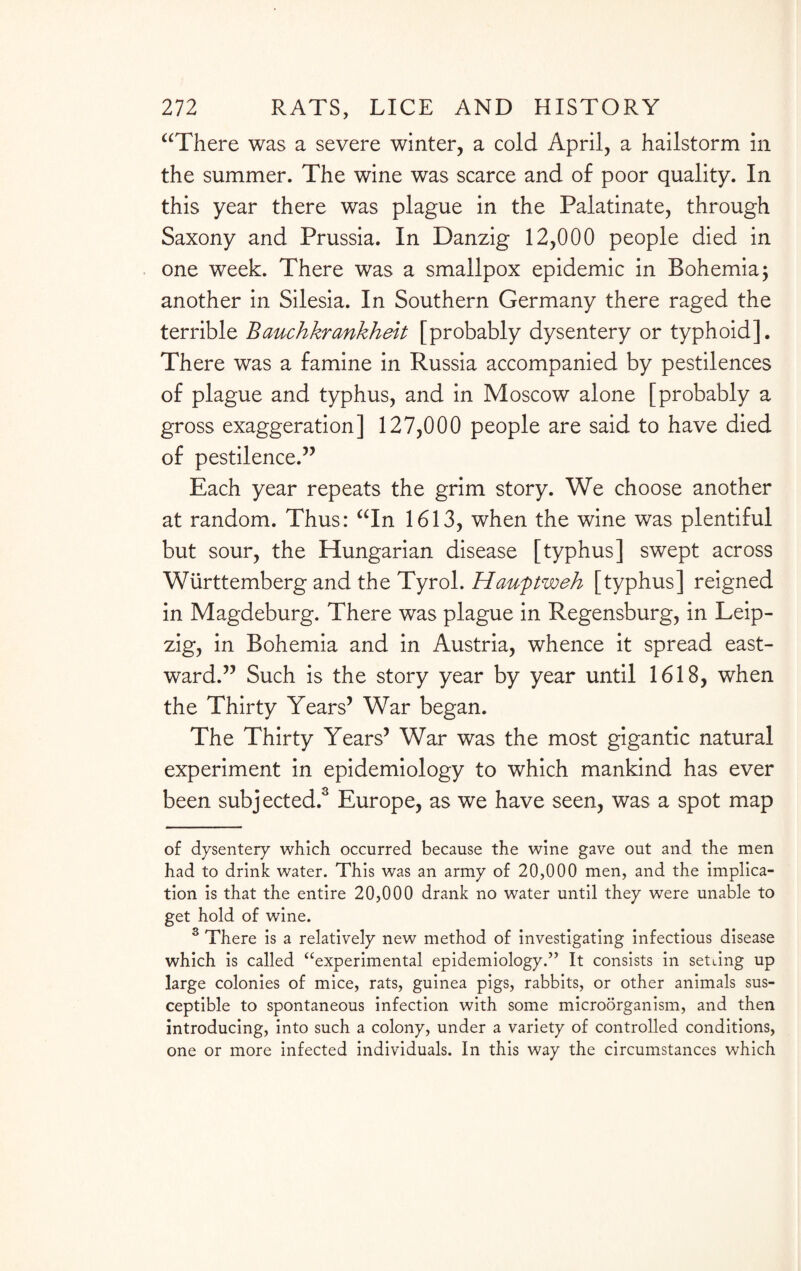 “There was a severe winter, a cold April, a hailstorm in the summer. The wine was scarce and of poor quality. In this year there was plague in the Palatinate, through Saxony and Prussia. In Danzig 12,000 people died in one week. There was a smallpox epidemic in Bohemia; another in Silesia. In Southern Germany there raged the terrible Rawchkrankheit [probably dysentery or typhoid]. There was a famine in Russia accompanied by pestilences of plague and typhus, and in Moscow alone [probably a gross exaggeration] 127,000 people are said to have died of pestilence.” Each year repeats the grim story. We choose another at random. Thus: “In 1613, when the wine was plentiful but sour, the Hungarian disease [typhus] swept across Wiirttemberg and the Tyrol. Haufitweh [typhus] reigned in Magdeburg. There was plague in Regensburg, in Leip¬ zig, in Bohemia and in Austria, whence it spread east¬ ward.” Such is the story year by year until 1618, when the Thirty Years’ War began. The Thirty Years’ War was the most gigantic natural experiment in epidemiology to which mankind has ever been subjected.* * 3 Europe, as we have seen, was a spot map of dysentery which occurred because the wine gave out and the men had to drink water. This was an army of 20,000 men, and the implica¬ tion is that the entire 20,000 drank no water until they were unable to get hold of wine. 3 There is a relatively new method of investigating infectious disease which is called “experimental epidemiology.” It consists in setting up large colonies of mice, rats, guinea pigs, rabbits, or other animals sus¬ ceptible to spontaneous infection with some microorganism, and then introducing, into such a colony, under a variety of controlled conditions, one or more infected individuals. In this way the circumstances which