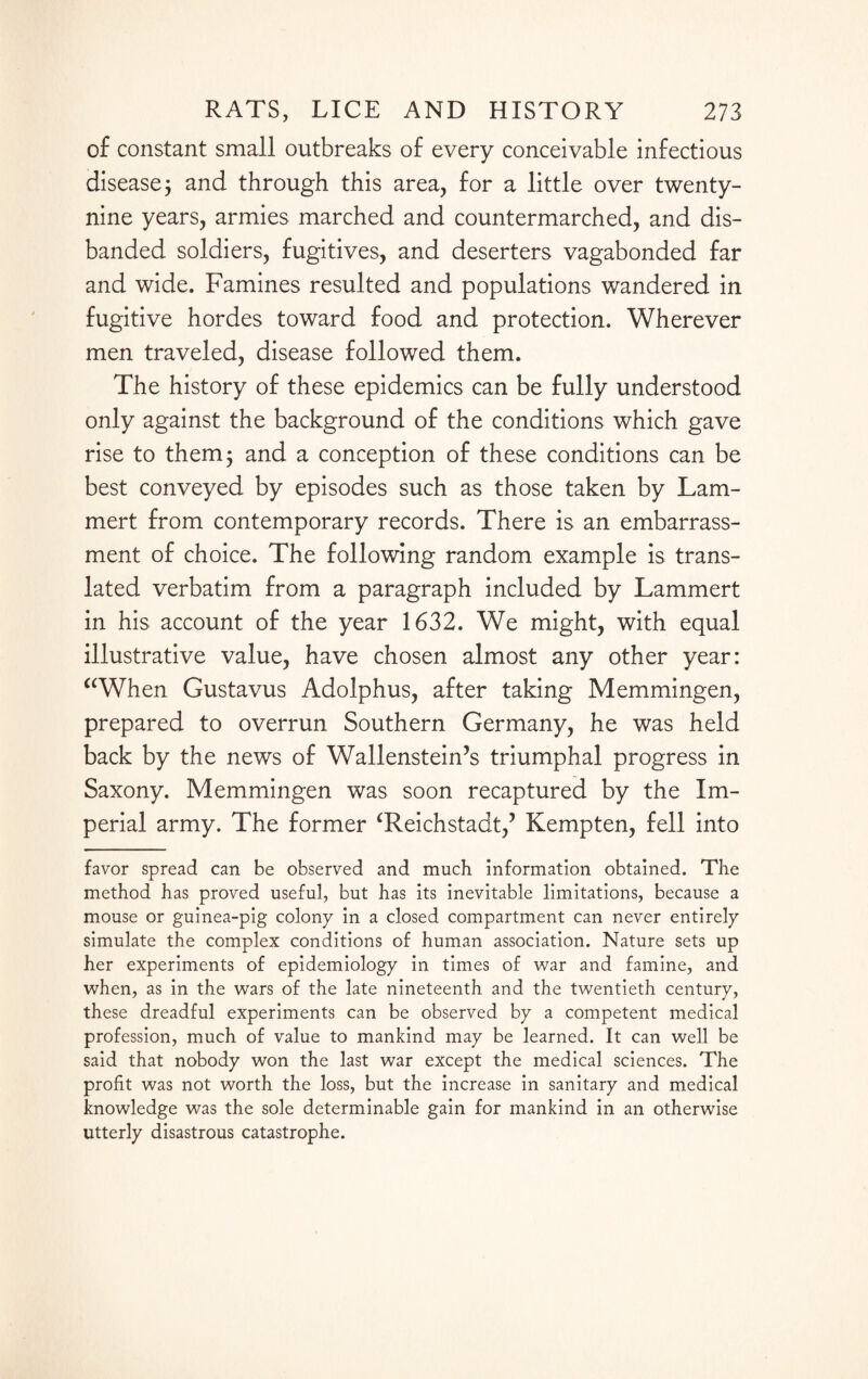 of constant small outbreaks of every conceivable infectious disease j and through this area, for a little over twenty- nine years, armies marched and countermarched, and dis¬ banded soldiers, fugitives, and deserters vagabonded far and wide. Famines resulted and populations wandered in fugitive hordes toward food and protection. Wherever men traveled, disease followed them. The history of these epidemics can be fully understood only against the background of the conditions which gave rise to them; and a conception of these conditions can be best conveyed by episodes such as those taken by Lam- mert from contemporary records. There is an embarrass¬ ment of choice. The following random example is trans¬ lated verbatim from a paragraph included by Lammert in his account of the year 1632. We might, with equal illustrative value, have chosen almost any other year: “When Gustavus Adolphus, after taking Memmingen, prepared to overrun Southern Germany, he was held back by the news of Wallenstein’s triumphal progress in Saxony. Memmingen was soon recaptured by the Im¬ perial army. The former ‘Reichstadt,’ Kempten, fell into favor spread can be observed and much information obtained. The method has proved useful, but has its inevitable limitations, because a mouse or guinea-pig colony in a closed compartment can never entirely simulate the complex conditions of human association. Nature sets up her experiments of epidemiology in times of war and famine, and when, as in the wars of the late nineteenth and the twentieth century, these dreadful experiments can be observed by a competent medical profession, much of value to mankind may be learned. It can well be said that nobody won the last war except the medical sciences. The profit was not worth the loss, but the increase in sanitary and medical knowledge was the sole determinable gain for mankind in an otherwise utterly disastrous catastrophe.
