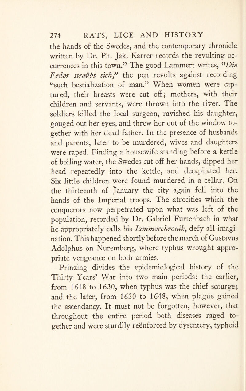the hands of the Swedes, and the contemporary chronicle written by Dr. Ph. Jak. Karrer records the revolting oc¬ currences in this town.” The good Lammert writes, “Die Feder straiibt sich” the pen revolts against recording “such bestialization of man.” When women were cap¬ tured, their breasts were cut off; mothers, with their children and servants, were thrown into the river. The soldiers killed the local surgeon, ravished his daughter, gouged out her eyes, and threw her out of the window to¬ gether with her dead father. In the presence of husbands and parents, later to be murdered, wives and daughters were raped. Finding a housewife standing before a kettle of boiling water, the Swedes cut off her hands, dipped her head repeatedly into the kettle, and decapitated her. Six little children were found murdered in a cellar. On the thirteenth of January the city again fell into the hands of the Imperial troops. The atrocities which the conquerors now perpetrated upon what was left of the population, recorded by Dr. Gabriel Furtenbach in what he appropriately calls his Jammerchroniky defy all imagi¬ nation. This happened shortly before the march of Gustavus Adolphus on Nuremberg, where typhus wrought appro¬ priate vengeance on both armies. Prinzing divides the epidemiological history of the Thirty Years’ War into two main periods: the earlier, from 1618 to 1630, when typhus was the chief scourge; and the later, from 1630 to 1648, when plague gained the ascendancy. It must not be forgotten, however, that throughout the entire period both diseases raged to¬ gether and were sturdily reenforced by dysentery, typhoid