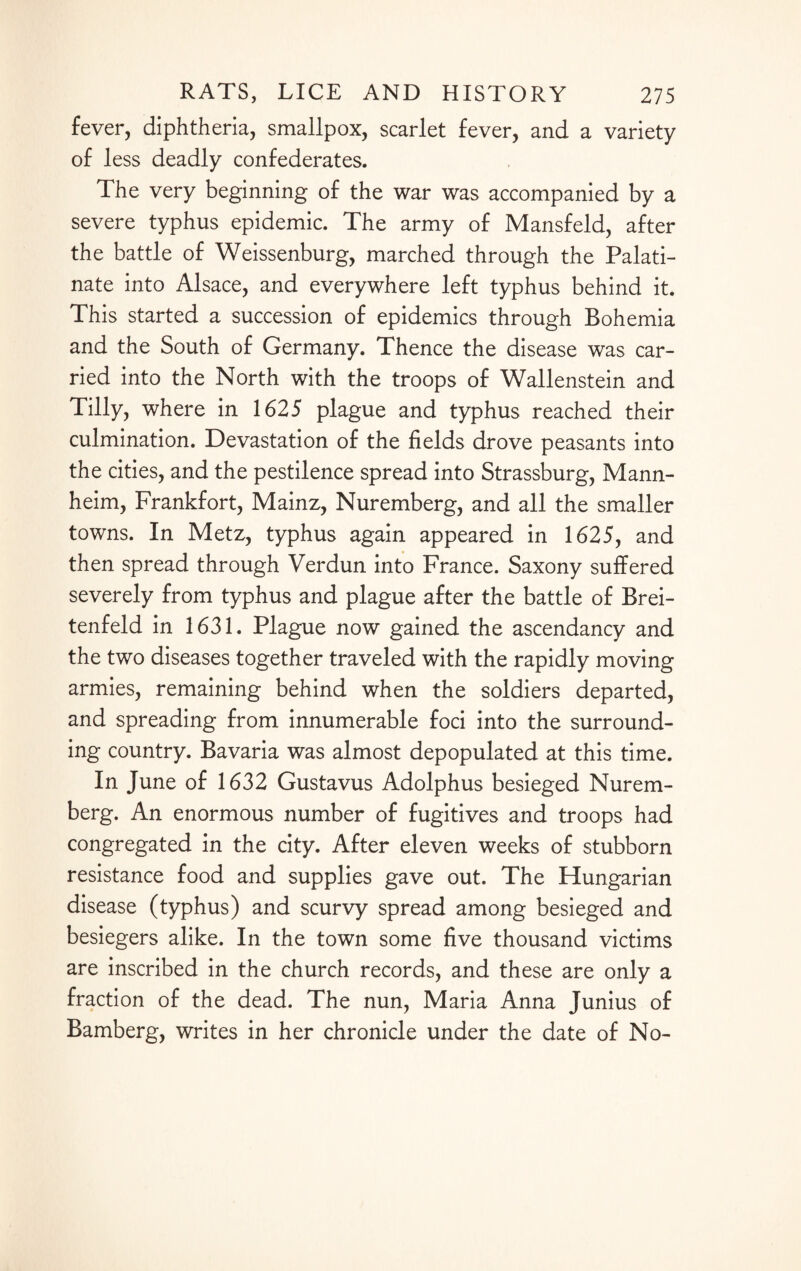 fever, diphtheria, smallpox, scarlet fever, and a variety of less deadly confederates. The very beginning of the war was accompanied by a severe typhus epidemic. The army of Mansfeld, after the battle of Weissenburg, marched through the Palati¬ nate into Alsace, and everywhere left typhus behind it. This started a succession of epidemics through Bohemia and the South of Germany. Thence the disease was car¬ ried into the North with the troops of Wallenstein and Tilly, where in 1625 plague and typhus reached their culmination. Devastation of the fields drove peasants into the cities, and the pestilence spread into Strassburg, Mann¬ heim, Frankfort, Mainz, Nuremberg, and all the smaller towns. In Metz, typhus again appeared in 1625, and then spread through Verdun into France. Saxony suffered severely from typhus and plague after the battle of Brei- tenfeld in 1631. Plague now gained the ascendancy and the two diseases together traveled with the rapidly moving armies, remaining behind when the soldiers departed, and spreading from innumerable foci into the surround¬ ing country. Bavaria was almost depopulated at this time. In June of 1632 Gustavus Adolphus besieged Nurem¬ berg. An enormous number of fugitives and troops had congregated in the city. After eleven weeks of stubborn resistance food and supplies gave out. The Hungarian disease (typhus) and scurvy spread among besieged and besiegers alike. In the town some five thousand victims are inscribed in the church records, and these are only a fraction of the dead. The nun, Maria Anna Junius of Bamberg, writes in her chronicle under the date of No-