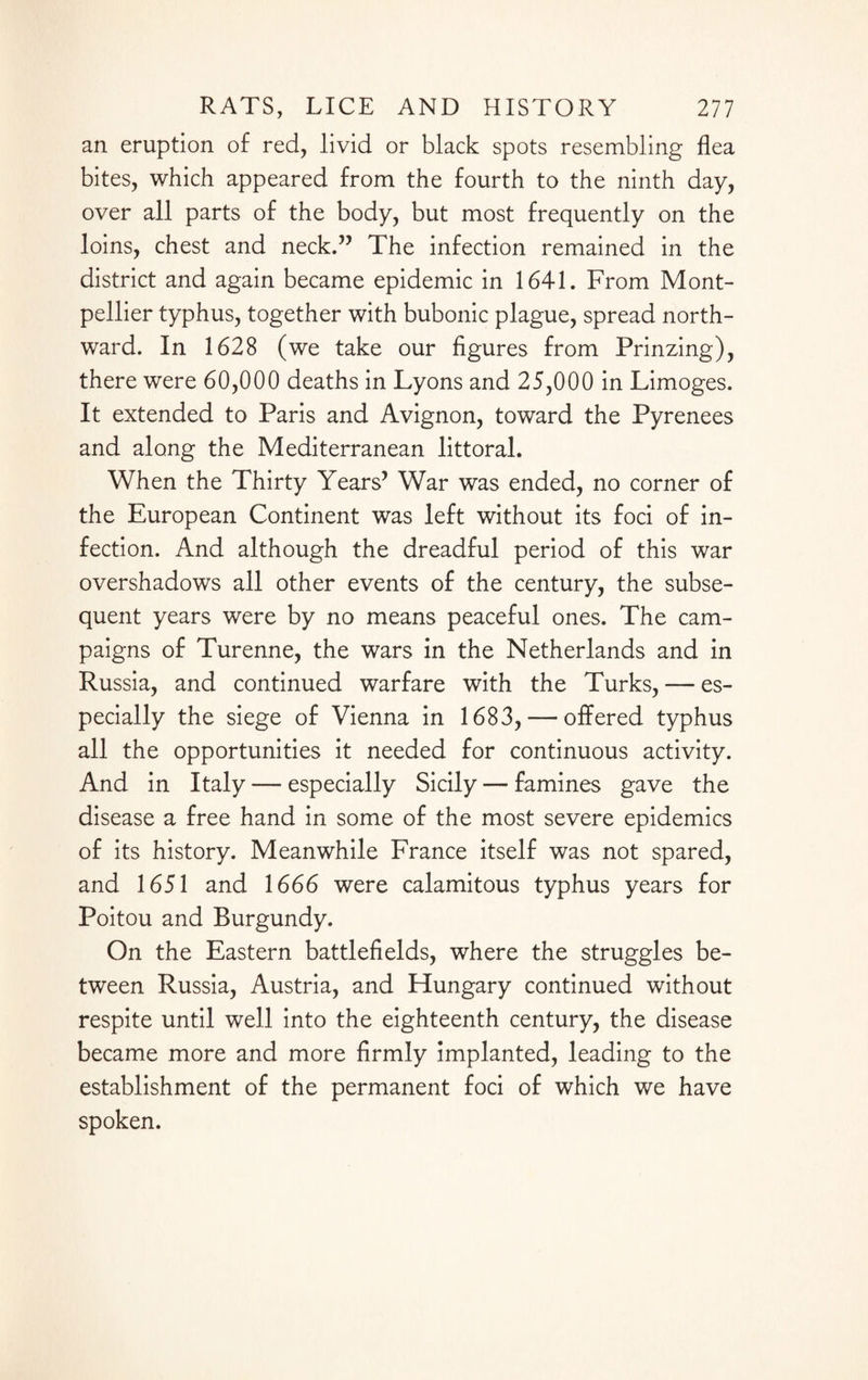 an eruption of red, livid or black spots resembling flea bites, which appeared from the fourth to the ninth day, over all parts of the body, but most frequently on the loins, chest and neck.” The infection remained in the district and again became epidemic in 1641. From Mont¬ pellier typhus, together with bubonic plague, spread north¬ ward. In 1628 (we take our figures from Prinzing), there were 60,000 deaths in Lyons and 25,000 in Limoges. It extended to Paris and Avignon, toward the Pyrenees and along the Mediterranean littoral. When the Thirty Years5 War was ended, no corner of the European Continent was left without its foci of in¬ fection. And although the dreadful period of this war overshadows all other events of the century, the subse¬ quent years were by no means peaceful ones. The cam¬ paigns of Turenne, the wars in the Netherlands and in Russia, and continued warfare with the Turks, — es¬ pecially the siege of Vienna in 1683, — offered typhus all the opportunities it needed for continuous activity. And in Italy — especially Sicily — famines gave the disease a free hand in some of the most severe epidemics of its history. Meanwhile France itself was not spared, and 1651 and 1666 were calamitous typhus years for Poitou and Burgundy. On the Eastern battlefields, where the struggles be¬ tween Russia, Austria, and Hungary continued without respite until well into the eighteenth century, the disease became more and more firmly implanted, leading to the establishment of the permanent foci of which we have spoken.