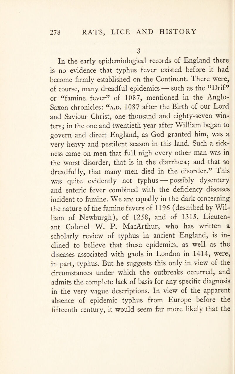 3 In the early epidemiological records of England there is no evidence that typhus fever existed before it had become firmly established on the Continent. There were, of course, many dreadful epidemics — such as the “Drif” or “famine fever” of 1087, mentioned in the Anglo- Saxon chronicles: “a.d. 1087 after the Birth of our Lord and Saviour Christ, one thousand and eighty-seven win¬ ters j in the one and twentieth year after William began to govern and direct England, as God granted him, was a very heavy and pestilent season in this land. Such a sick¬ ness came on men that full nigh every other man was in the worst disorder, that is in the diarrhoea; and that so dreadfully, that many men died in the disorder.” This was quite evidently not typhus — possibly dysentery and enteric fever combined with the deficiency diseases incident to famine. We are equally in the dark concerning the nature of the famine fevers of 1196 (described by Wil¬ liam of Newburgh), of 1258, and of 1315. Lieuten¬ ant Colonel W. P. MacArthur, who has written a scholarly review of typhus in ancient England, is in¬ clined to believe that these epidemics, as well as the diseases associated with gaols in London in 1414, were, in part, typhus. But he suggests this only in view of the circumstances under which the outbreaks occurred, and admits the complete lack of basis for any specific diagnosis in the very vague descriptions. In view of the apparent absence of epidemic typhus from Europe before the fifteenth century, it would seem far more likely that the