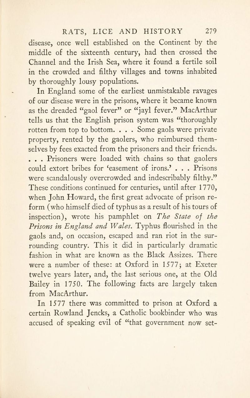 disease, once well established on the Continent by the middle of the sixteenth century, had then crossed the Channel and the Irish Sea, where it found a fertile soil in the crowded and filthy villages and towns inhabited by thoroughly lousy populations. In England some of the earliest unmistakable ravages of our disease were in the prisons, where it became known as the dreaded “gaol fever” or “jayl fever.” MacArthur tells us that the English prison system was “thoroughly rotten from top to bottom. . . . Some gaols were private property, rented by the gaolers, who reimbursed them¬ selves by fees exacted from the prisoners and their friends. . . . Prisoners were loaded with chains so that gaolers could extort bribes for ‘easement of irons.’ . . . Prisons were scandalously overcrowded and indescribably filthy.” These conditions continued for centuries, until after 1770, when John Howard, the first great advocate of prison re¬ form (who himself died of typhus as a result of his tours of inspection), wrote his pamphlet on The State of the Prisons in England and Wales. Typhus flourished in the gaols and, on occasion, escaped and ran riot in the sur¬ rounding country. This it did in particularly dramatic fashion in what are known as the Black Assizes. There were a number of these: at Oxford in 1577; at Exeter twelve years later, and, the last serious one, at the Old Bailey in 1750. The following facts are largely taken from MacArthur. In 1577 there was committed to prison at Oxford a certain Rowland Jencks, a Catholic bookbinder who was accused of speaking evil of “that government now set-