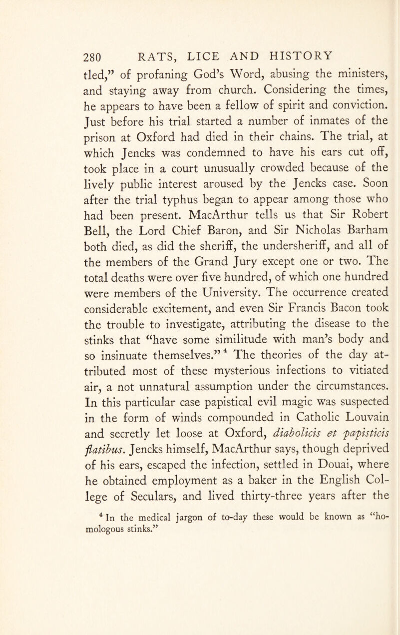 tied,” of profaning God’s Word, abusing the ministers, and staying away from church. Considering the times, he appears to have been a fellow of spirit and conviction. Just before his trial started a number of inmates of the prison at Oxford had died in their chains. The trial, at which Jencks was condemned to have his ears cut off, took place in a court unusually crowded because of the lively public interest aroused by the Jencks case. Soon after the trial typhus began to appear among those who had been present. MacArthur tells us that Sir Robert Bell, the Lord Chief Baron, and Sir Nicholas Barham both died, as did the sheriff, the undersheriff, and all of the members of the Grand Jury except one or two. The total deaths were over five hundred, of which one hundred were members of the University. The occurrence created considerable excitement, and even Sir Francis Bacon took the trouble to investigate, attributing the disease to the stinks that “have some similitude with man’s body and so insinuate themselves.” 4 The theories of the day at¬ tributed most of these mysterious infections to vitiated air, a not unnatural assumption under the circumstances. In this particular case papistical evil magic was suspected in the form of winds compounded in Catholic Louvain and secretly let loose at Oxford, diabolicis et p apis tick flatibus. Jencks himself, MacArthur says, though deprived of his ears, escaped the infection, settled in Douai, where he obtained employment as a baker in the English Col¬ lege of Seculars, and lived thirty-three years after the 4 In the medical jargon of to-day these would be known as “ho¬ mologous stinks.”