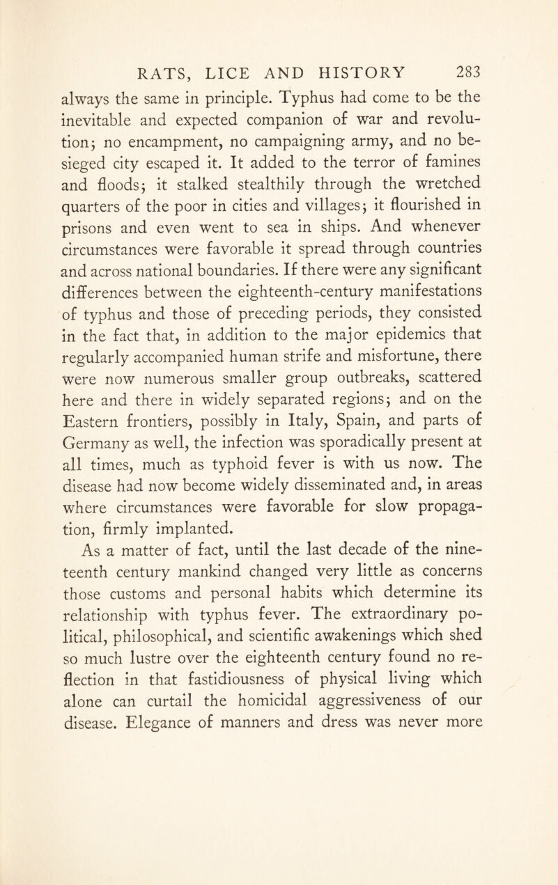 always the same in principle. Typhus had come to be the inevitable and expected companion of war and revolu¬ tion; no encampment, no campaigning army, and no be¬ sieged city escaped it. It added to the terror of famines and floods; it stalked stealthily through the wretched quarters of the poor in cities and villages; it flourished in prisons and even went to sea in ships. And whenever circumstances were favorable it spread through countries and across national boundaries. If there were any significant differences between the eighteenth-century manifestations of typhus and those of preceding periods, they consisted in the fact that, in addition to the major epidemics that regularly accompanied human strife and misfortune, there were now numerous smaller group outbreaks, scattered here and there in widely separated regions; and on the Eastern frontiers, possibly in Italy, Spain, and parts of Germany as well, the infection was sporadically present at all times, much as typhoid fever is with us now. The disease had now become widely disseminated and, in areas where circumstances were favorable for slow propaga¬ tion, firmly implanted. As a matter of fact, until the last decade of the nine¬ teenth century mankind changed very little as concerns those customs and personal habits which determine its relationship with typhus fever. The extraordinary po¬ litical, philosophical, and scientific awakenings which shed so much lustre over the eighteenth century found no re¬ flection in that fastidiousness of physical living which alone can curtail the homicidal aggressiveness of our disease. Elegance of manners and dress was never more
