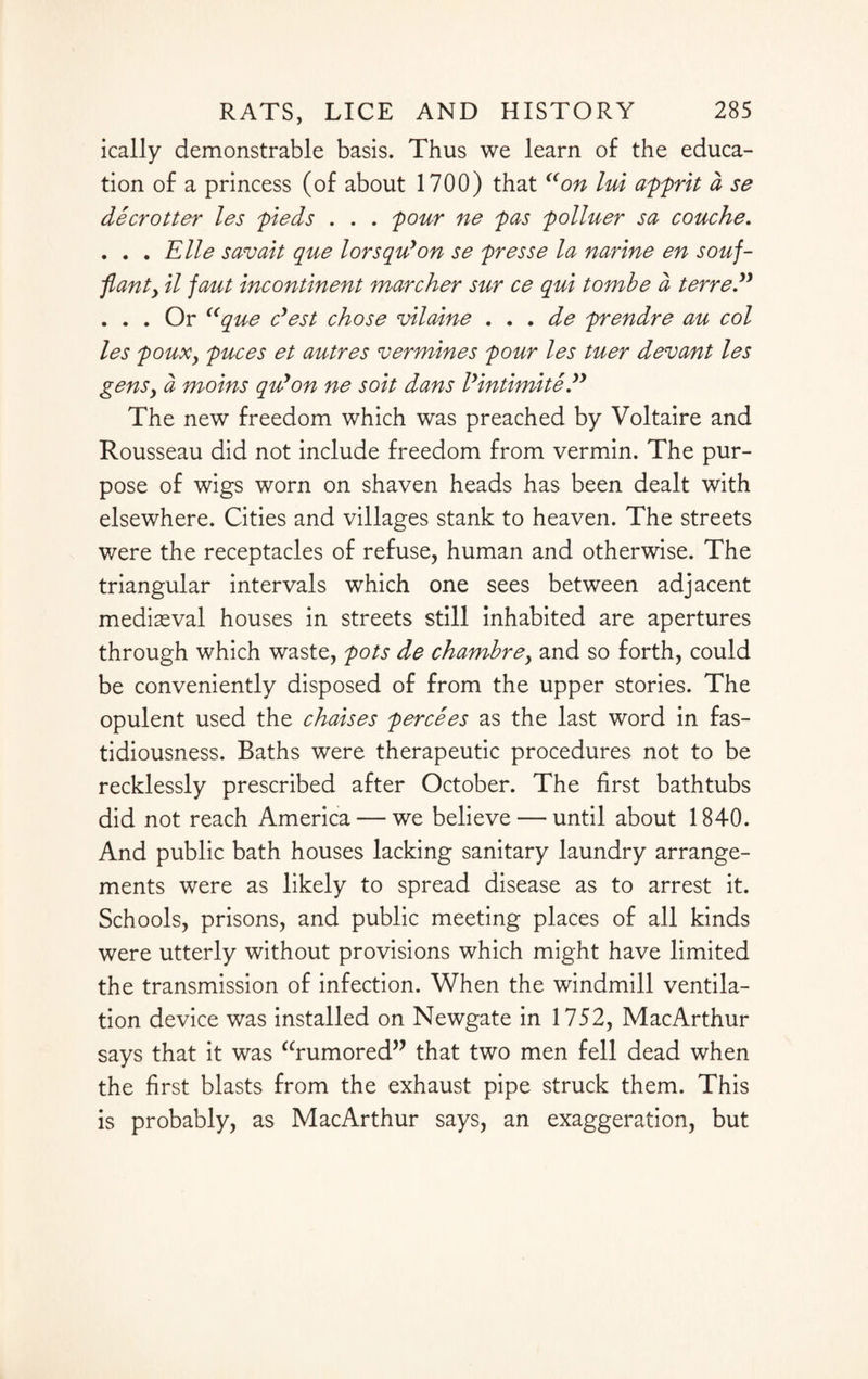 ically demonstrable basis. Thus we learn of the educa¬ tion of a princess (of about 1700) that “on lui apprit a se deer otter les pieds . . . pour ne pas polluer sa couche. . . . Elle savait que lorsquyon se presse la narine en souf- flanty il jaut incontinent marcher sur ce qui tombe a terre” . . . Or “que cyest chose vilaine . , . de prendre au col les pouXy puces et autre s v ermines pour les tuer dev ant les genSy a moins quyon ne soit dans lyintimite yy The new freedom which was preached by Voltaire and Rousseau did not include freedom from vermin. The pur¬ pose of wigs worn on shaven heads has been dealt with elsewhere. Cities and villages stank to heaven. The streets were the receptacles of refuse, human and otherwise. The triangular intervals which one sees between adjacent mediaeval houses in streets still inhabited are apertures through which waste, pots de chambrey and so forth, could be conveniently disposed of from the upper stories. The opulent used the chaises percees as the last word in fas¬ tidiousness. Baths were therapeutic procedures not to be recklessly prescribed after October. The first bathtubs did not reach America — we believe — until about 1840. And public bath houses lacking sanitary laundry arrange¬ ments were as likely to spread disease as to arrest it. Schools, prisons, and public meeting places of all kinds were utterly without provisions which might have limited the transmission of infection. When the windmill ventila¬ tion device was installed on Newgate in 1752, MacArthur says that it was “rumored” that two men fell dead when the first blasts from the exhaust pipe struck them. This is probably, as MacArthur says, an exaggeration, but