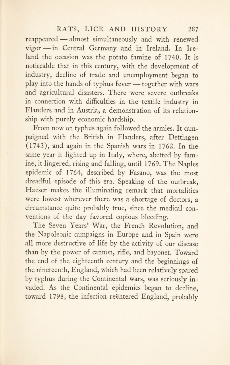 reappeared — almost simultaneously and with renewed vigor — in Central Germany and in Ireland. In Ire¬ land the occasion was the potato famine of 1740. It is noticeable that in this century, with the development of industry, decline of trade and unemployment began to play into the hands of typhus fever — together with wars and agricultural disasters. There were severe outbreaks in connection with difficulties in the textile industry in Flanders and in Austria, a demonstration of its relation¬ ship with purely economic hardship. From now on typhus again followed the armies. It cam¬ paigned with the British in Flanders, after Dettingen (1743), and again in the Spanish wars in 1762. In the same year it lighted up in Italy, where, abetted by fam¬ ine, it lingered, rising and falling, until 1769. The Naples epidemic of 1764, described by Fasano, was the most dreadful episode of this era. Speaking of the outbreak, Haeser makes the illuminating remark that mortalities were lowest wherever there was a shortage of doctors, a circumstance quite probably true, since the medical con¬ ventions of the day favored copious bleeding. The Seven Years’ War, the French Revolution, and the Napoleonic campaigns in Europe and in Spain were all more destructive of life by the activity of our disease than by the power of cannon, rifle, and bayonet. Toward the end of the eighteenth century and the beginnings of the nineteenth, England, which had been relatively spared by typhus during the Continental wars, was seriously in¬ vaded. As the Continental epidemics began to decline, toward 1798, the infection reentered England, probably