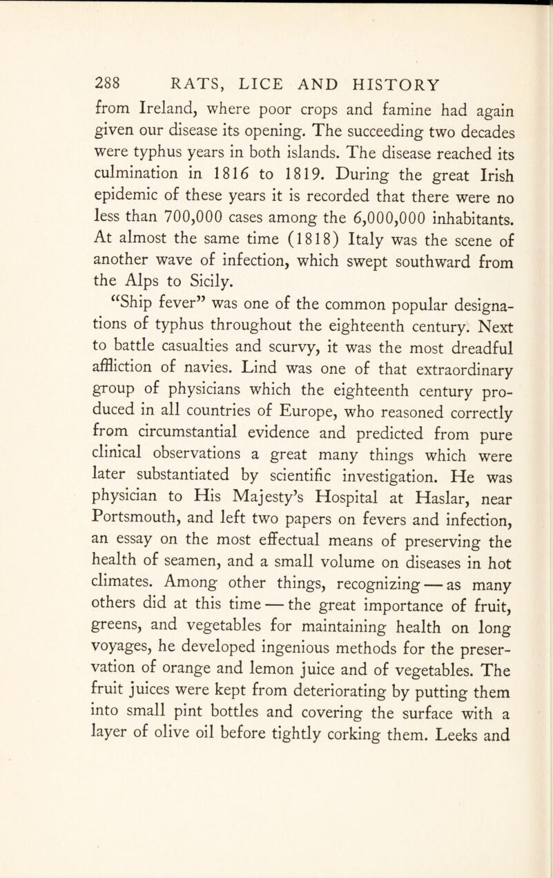 from Ireland, where poor crops and famine had again given our disease its opening. The succeeding two decades were typhus years in both islands. The disease reached its culmination in 1816 to 1819. During the great Irish epidemic of these years it is recorded that there were no less than 700,000 cases among the 6,000,000 inhabitants. At almost the same time (1818) Italy was the scene of another wave of infection, which swept southward from the Alps to Sicily. “Ship fever” was one of the common popular designa¬ tions of typhus throughout the eighteenth century. Next to battle casualties and scurvy, it was the most dreadful affliction of navies. Lind was one of that extraordinary group of physicians which the eighteenth century pro¬ duced in all countries of Europe, who reasoned correctly from circumstantial evidence and predicted from pure clinical observations a great many things which were later substantiated by scientific investigation. He was physician to His Majesty’s Hospital at Haslar, near Portsmouth, and left two papers on fevers and infection, an essay on the most effectual means of preserving the health of seamen, and a small volume on diseases in hot climates. Among other things, recognizing — as many others did at this time — the great importance of fruit, greens, and vegetables for maintaining health on long voyages, he developed ingenious methods for the preser¬ vation of orange and lemon juice and of vegetables. The fruit juices were kept from deteriorating by putting them into small pint bottles and covering the surface with a layer of olive oil before tightly corking them. Leeks and