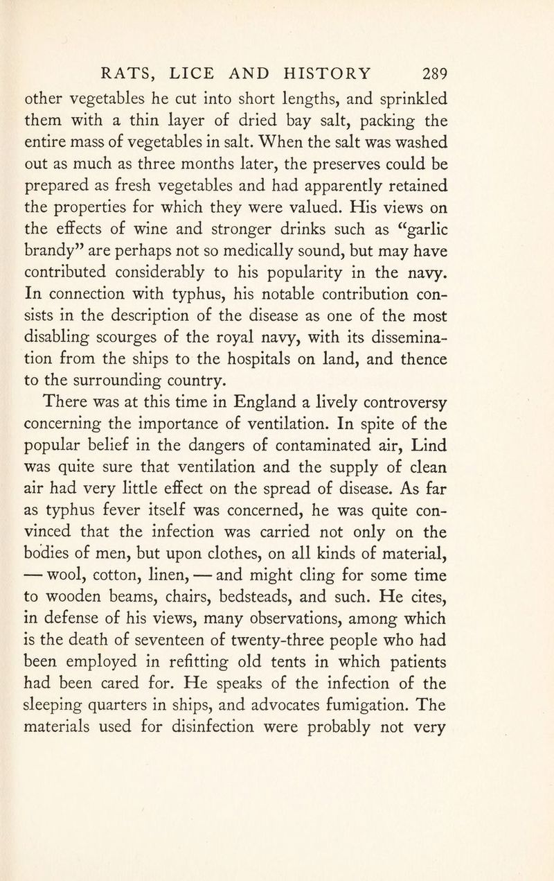other vegetables he cut into short lengths, and sprinkled them with a thin layer of dried bay salt, packing the entire mass of vegetables in salt. When the salt was washed out as much as three months later, the preserves could be prepared as fresh vegetables and had apparently retained the properties for which they were valued. His views on the effects of wine and stronger drinks such as “garlic brandy” are perhaps not so medically sound, but may have contributed considerably to his popularity in the navy. In connection with typhus, his notable contribution con¬ sists in the description of the disease as one of the most disabling scourges of the royal navy, with its dissemina¬ tion from the ships to the hospitals on land, and thence to the surrounding country. There was at this time in England a lively controversy concerning the importance of ventilation. In spite of the popular belief in the dangers of contaminated air, Lind was quite sure that ventilation and the supply of clean air had very little effect on the spread of disease. As far as typhus fever itself was concerned, he was quite con¬ vinced that the infection was carried not only on the bodies of men, but upon clothes, on all kinds of material, — wool, cotton, linen, — and might cling for some time to wooden beams, chairs, bedsteads, and such. He cites, in defense of his views, many observations, among which is the death of seventeen of twenty-three people who had been employed in refitting old tents in which patients had been cared for. He speaks of the infection of the sleeping quarters in ships, and advocates fumigation. The materials used for disinfection were probably not very