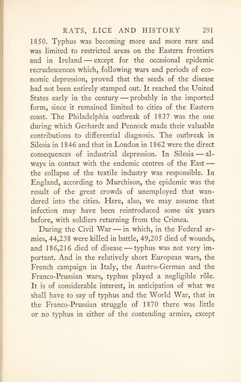 1850. Typhus was becoming more and more rare and was limited to restricted areas on the Eastern frontiers and in Ireland — except for the occasional epidemic recrudescences which, following wars and periods of eco¬ nomic depression, proved that the seeds of the disease had not been entirely stamped out. It reached the United States early in the century — probably in the imported form, since it remained limited to cities of the Eastern coast. The Philadelphia outbreak of 1837 was the one during which Gerhardt and Pennock made their valuable contributions to differential diagnosis. The outbreak in Silesia in 1846 and that in London in 1862 were the direct consequences of industrial depression. In Silesia — al¬ ways in contact with the endemic centres of the East — the collapse of the textile industry was responsible. In England, according to Murchison, the epidemic was the result of the great crowds of unemployed that wan¬ dered into the cities. Here, also, we may assume that infection may have been reintroduced some six years before, with soldiers returning from the Crimea. During the Civil War — in which, in the Federal ar¬ mies, 44,238 were killed in battle, 49,205 died of wounds, and 186,216 died of disease — typhus was not very im¬ portant. And in the relatively short European wars, the French campaign in Italy, the Austro-German and the Franco-Prussian wars, typhus played a negligible role. It is of considerable interest, in anticipation of what we shall have to say of typhus and the World War, that in the Franco-Prussian struggle of 1870 there was little or no typhus in either of the contending armies, except