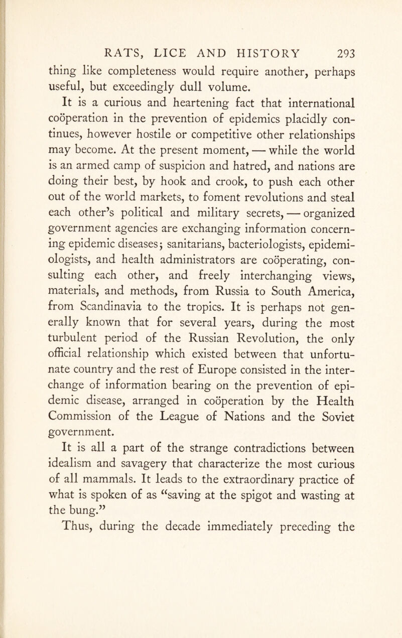 thing like completeness would require another, perhaps useful, but exceedingly dull volume. It is a curious and heartening fact that international cooperation in the prevention of epidemics placidly con¬ tinues, however hostile or competitive other relationships may become. At the present moment, — while the world is an armed camp of suspicion and hatred, and nations are doing their best, by hook and crook, to push each other out of the world markets, to foment revolutions and steal each other’s political and military secrets, — organized government agencies are exchanging information concern¬ ing epidemic diseases; sanitarians, bacteriologists, epidemi¬ ologists, and health administrators are cooperating, con¬ sulting each other, and freely interchanging views, materials, and methods, from Russia to South America, from Scandinavia to the tropics. It is perhaps not gen¬ erally known that for several years, during the most turbulent period of the Russian Revolution, the only official relationship which existed between that unfortu¬ nate country and the rest of Europe consisted in the inter¬ change of information bearing on the prevention of epi¬ demic disease, arranged in cooperation by the Health Commission of the League of Nations and the Soviet government. It is all a part of the strange contradictions between idealism and savagery that characterize the most curious of all mammals. It leads to the extraordinary practice of what is spoken of as “saving at the spigot and wasting at the bung.” Thus, during the decade immediately preceding the