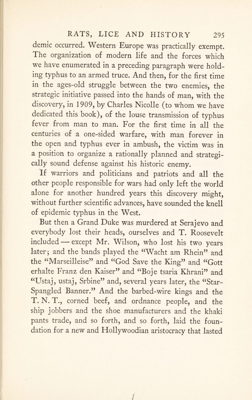 demic occurred. Western Europe was practically exempt. The organization of modern life and the forces which we have enumerated in a preceding paragraph were hold¬ ing typhus to an armed truce. And then, for the first time in the ages-old struggle between the two enemies, the strategic initiative passed into the hands of man, with the discovery, in 1909, by Charles Nicolle (to whom we have dedicated this book), of the louse transmission of typhus fever from man to man. For the first time in all the centuries of a one-sided warfare, with man forever in the open and typhus ever in ambush, the victim was in a position to organize a rationally planned and strategi¬ cally sound defense against his historic enemy. If warriors and politicians and patriots and all the other people responsible for wars had only left the world alone for another hundred years this discovery might, without further scientific advances, have sounded the knell of epidemic typhus in the West. But then a Grand Duke was murdered at Serajevo and everybody lost their heads, ourselves and T. Roosevelt included — except Mr. Wilson, who lost his two years later; and the bands played the “Wacht am Rhein” and the “Marseilleise” and “God Save the King” and “Gott erhalte Franz den Kaiser” and “Boje tsaria Khrani” and “Ustaj, ustaj, Srbine” and, several years later, the “Star- Spangled Banner.” And the barbed-wire kings and the T. N. T., corned beef, and ordnance people, and the ship jobbers and the shoe manufacturers and the khaki pants trade, and so forth, and so forth, laid the foun¬ dation for a new and Hollywoodian aristocracy that lasted