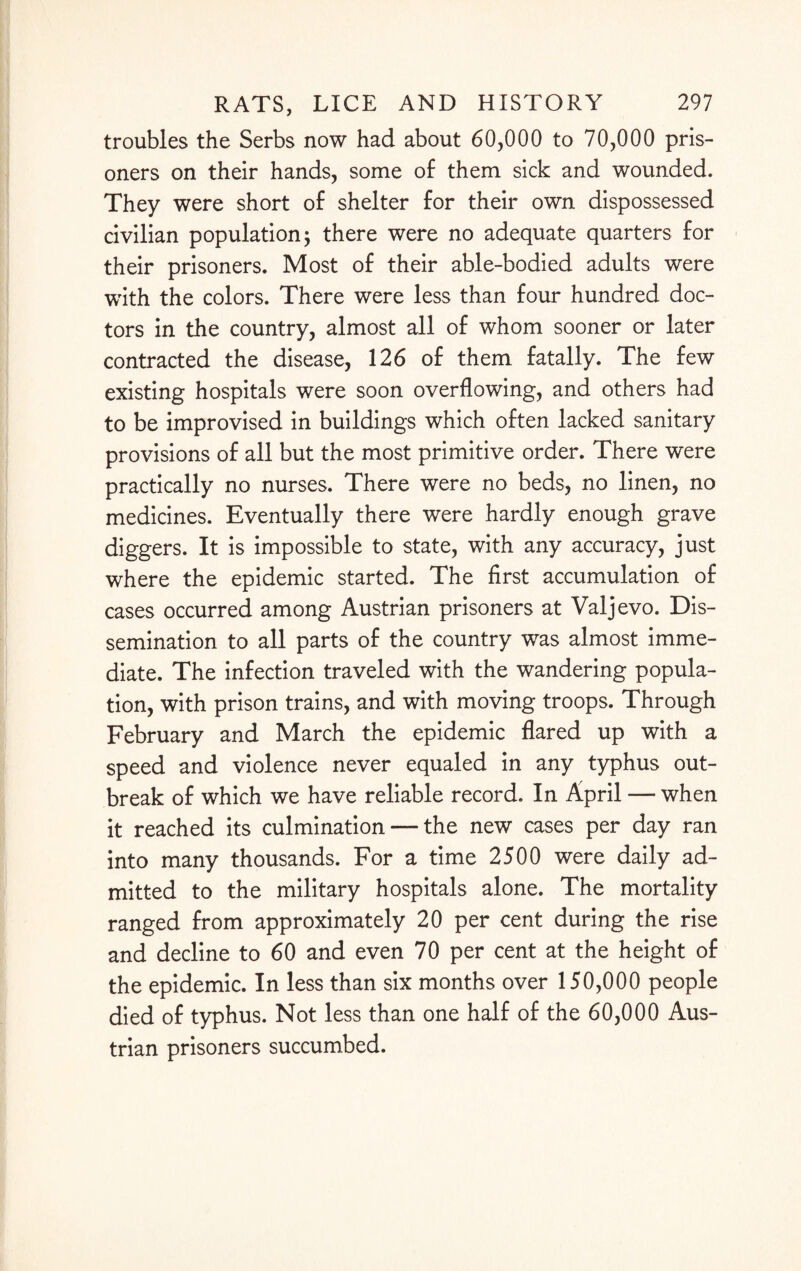 troubles the Serbs now had about 60,000 to 70,000 pris¬ oners on their hands, some of them sick and wounded. They were short of shelter for their own dispossessed civilian population; there were no adequate quarters for their prisoners. Most of their able-bodied adults were with the colors. There were less than four hundred doc¬ tors in the country, almost all of whom sooner or later contracted the disease, 126 of them fatally. The few existing hospitals were soon overflowing, and others had to be improvised in buildings which often lacked sanitary provisions of all but the most primitive order. There were practically no nurses. There were no beds, no linen, no medicines. Eventually there were hardly enough grave diggers. It is impossible to state, with any accuracy, just where the epidemic started. The first accumulation of cases occurred among Austrian prisoners at Valjevo. Dis¬ semination to all parts of the country was almost imme¬ diate. The infection traveled with the wandering popula¬ tion, with prison trains, and with moving troops. Through February and March the epidemic flared up with a speed and violence never equaled in any typhus out¬ break of which we have reliable record. In April — when it reached its culmination — the new cases per day ran into many thousands. For a time 2500 were daily ad¬ mitted to the military hospitals alone. The mortality ranged from approximately 20 per cent during the rise and decline to 60 and even 70 per cent at the height of the epidemic. In less than six months over 150,000 people died of typhus. Not less than one half of the 60,000 Aus¬ trian prisoners succumbed.