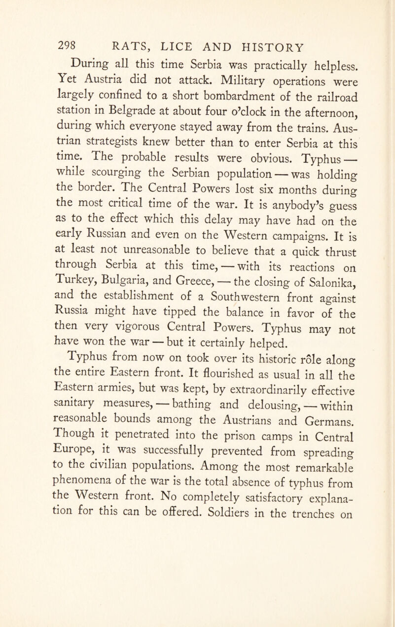 During all this time Serbia was practically helpless. Yet Austria did not attack. Military operations were largely confined to a short bombardment of the railroad station in Belgrade at about four o’clock in the afternoon, during which everyone stayed away from the trains. Aus¬ trian strategists knew better than to enter Serbia at this time. The probable results were obvious. Typhus — while scourging the Serbian population — was holding the border. The Central Powers lost six months during the most critical time of the war. It is anybody’s guess as to the effect which this delay may have had on the early Russian and even on the Western campaigns. It is at least not unreasonable to believe that a quick thrust through Serbia at this time, — with its reactions on Turkey, Bulgaria, and Greece, — the closing of Salonika, and the establishment of a Southwestern front against Russia might have tipped the balance in favor of the then very vigorous Central Powers. Typhus may not have won the war — but it certainly helped. Typhus from now on took over its historic role along the entire Eastern front. It flourished as usual in all the Eastern armies, but was kept, by extraordinarily effective sanitary measures, — bathing and delousing, — within reasonable bounds among the Austrians and Germans. Though it penetrated into the prison camps in Central Europe, it was successfully prevented from spreading to the civilian populations. Among the most remarkable phenomena of the war is the total absence of typhus from the Western front. No completely satisfactory explana¬ tion for this can be offered. Soldiers in the trenches on