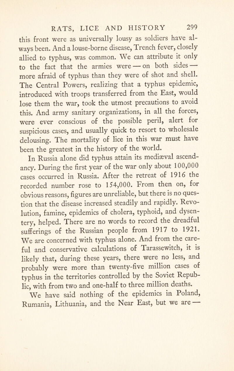 this front were as universally lousy as soldiers have al¬ ways been. And a louse-borne disease, Trench fever, closely allied to typhus, was common. We can attribute it only to the fact that the armies were — on both sides — more afraid of typhus than they were of shot and shell. The Central Powers, realizing that a typhus epidemic, introduced with troops transferred from the East, would lose them the war, took the utmost precautions to avoid this. And army sanitary organizations, in all the forces, were ever conscious of the possible peril, alert for suspicious cases, and usually quick to resort to wholesale delousing. The mortality of lice in this war must have been the greatest in the history of the world. In Russia alone did typhus attain its mediaeval ascend¬ ancy. During the first year of the war only about 100,000 cases occurred in Russia. After the retreat of 1916 the recorded number rose to 154,000. From then on, for obvious reasons, figures are unreliable, but there is no ques¬ tion that the disease increased steadily and rapidly. Revo¬ lution, famine, epidemics of cholera, typhoid, and dysen¬ tery, helped. There are no words to record the dreadful sufferings of the Russian people from 1917 to 1921. We are concerned with typhus alone. And from the care¬ ful and conservative calculations of Tarassewitch, it is likely that, during these years, there were no less, and probably were more than twenty-five million cases of typhus in the territories controlled by the Soviet Repub¬ lic, with from two and one-half to three million deaths. We have said nothing of the epidemics in Poland, Rumania, Lithuania, and the Near East, but we are