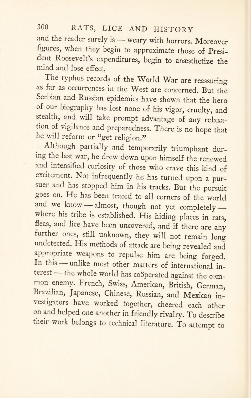 and the reader surely is — weary with horrors. Moreover figures, when they begin to approximate those of Presi¬ dent Roosevelt’s expenditures, begin to anesthetize the mind and lose effect. The typhus records of the World War are reassuring as far as occurrences in the West are concerned. But the Serbian and Russian epidemics have shown that the hero of our biography has lost none of his vigor, cruelty, and stealth, and will take prompt advantage of any relaxa¬ tion of vigilance and preparedness. There is no hope that he will reform or “get religion.” Although partially and temporarily triumphant dur¬ ing the last war, he drew down upon himself the renewed and intensified curiosity of those who crave this kind of excitement. Not infrequently he has turned upon a pur¬ suer and has stopped him in his tracks. But the pursuit goes on. He has been traced to all corners of the world and we know almost, though not yet completely — where his tribe is established. His hiding places in rats, fleas, and lice have been uncovered, and if there are any further ones, still unknown, they will not remain long undetected. His methods of attack are being revealed and appropriate weapons to repulse him are being forged. In this unlike most other matters of international in¬ terest the whole world has cooperated against the com¬ mon enemy. French, Swiss, American, British, German, Brazilian, Japanese, Chinese, Russian, and Mexican in¬ vestigators have worked together, cheered each other on and helped one another in friendly rivalry. To describe their work belongs to technical literature. To attempt to