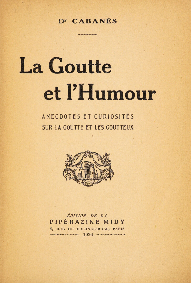 Dr CABANÈS La Goutte et THumour ANECDOTES ET CURIOSITÉS SUR LA GOUTTE ET LES GOUTTEUX ÉDITION DE LA PIPÉRAZINE MIDY 4, RUÉ DU COLONEL-MOLL, PARIS